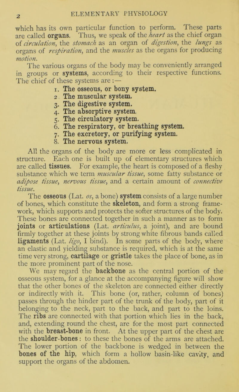 which has its own particular function to perform. These parts are called organs. Thus, we speak of the heart as the chief organ of circulation, the stomach as an organ of digestion, the lungs as organs of respiration, and the muscles as the organs for producing motion. The various organs of the body may be conveniently arranged in groups or systems, according to their respective functions. The chief of these systems are I. The osseous, or bony system. 2 The muscular system. 3. The digestive system. 4. The absorptive system, 5. The circulatory system. 6. The respiratory, or breathing system. 7. The excretory, or purifying system. 8. The nervous system. All the organs of the body are more or less complicated in structure. Each one is built up of elementary structures which are called tissues. For example, the heart is composed of a fleshy substance which we term ?>iuscular tissue, some fatty substance or adipose tissue, nervous tissue, and a certain amount of co?inective tissue. The osseous (Lat. os, a bone) system consists of a large number of bones, which constitute the skeleton, and form a strong frame- work, which supports and protects the softer structures of the body. These bones are connected together in such a manner as to form joints or articulations (Lat. articulus, a joint), and are bound firmly together at these joints by strong white fibrous bands called ligaments (Lat. ligo, I bind). In some parts of the body, where an elastic and yielding substance is required, which is at the same time very strong, cartilage or gristle takes the place of bone, as in the more prominent part of the nose. We may regard the backbone as the central portion of the osseous system, for a glance at the accompanying figure will show that the other bones of the skeleton are connected either directly or indirectly with it. This bone (or, rather, column of bones) passes through the hinder part of the trunk of the body, part of it belonging to the neck, part to the back, and part to the loins. The ribs are connected with that portion which lies in the back, and, extending round the chest, are for the most part connected with the breast-bone in front. At the upper part of the chest are the shoulder-bones: to these the bones of the arms are attached. The lower portion of the backbone is wedged in between the bones of the hip, which form a hollow basin-like cavity, and support the organs of the abdomen.