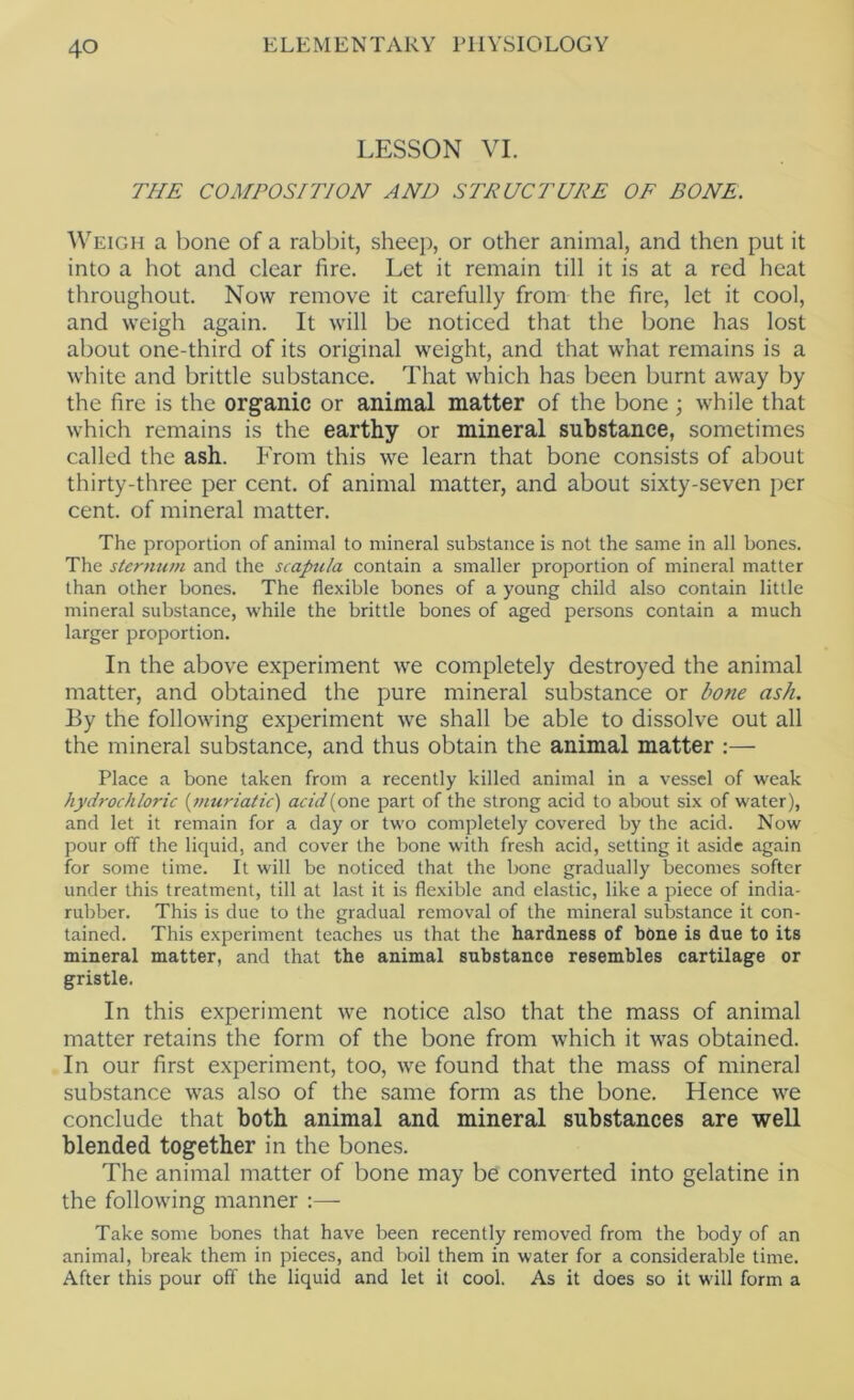 LESSON VI. THE COMPOSITION AND STRUCTURE OF BONE. Weigh a bone of a rabbit, sheep, or other animal, and then put it into a hot and clear fire. Let it remain till it is at a red heat throughout. Now remove it carefully from the fire, let it cool, and weigh again. It will be noticed that the bone has lost about one-third of its original weight, and that what remains is a white and brittle substance. That which has been burnt away by the fire is the organic or animal matter of the bone ; while that which remains is the earthy or mineral substance, sometimes called the ash. From this we learn that bone consists of about thirty-three per cent, of animal matter, and about sixty-seven per cent, of mineral matter. The proportion of animal to mineral substance is not the same in all bones. The sternum and the scapula contain a smaller proportion of mineral matter than other bones. The flexible bones of a young child also contain little mineral substance, while the brittle bones of aged persons contain a much larger proportion. In the above experiment \ve completely destroyed the animal matter, and obtained the pure mineral substance or bone ash. By the following experiment we shall be able to dissolve out all the mineral substance, and thus obtain the animal matter :— Place a bone taken from a recently killed animal in a vessel of weak hydrochloric {muriatic) acid{oxiQ part of the strong acid to about six of water), and let it remain for a day or two completely covered by the acid. Now pour off the liquid, and cover the bone with fresh acid, setting it aside again for some time. It will be noticed that the bone gradually becomes softer under this treatment, till at last it is flexible and elastic, like a piece of india- rubber. This is due to the gradual removal of the mineral substance it con- tained. This experiment teaches us that the hardness of bone is due to its mineral matter, and that the animal substance resembles cartilage or gristle. In this experiment we notice also that the mass of animal matter retains the form of the bone from which it was obtained. In our first experiment, too, we found that the mass of mineral substance was also of the same form as the bone. Hence we conclude that both animal and mineral substances are well blended together in the bones. The animal matter of bone may be converted into gelatine in the following manner :— Take some bones that have been recently removed from the body of an animal, break them in pieces, and boil them in water for a considerable time. After this pour off the liquid and let it cool. As it does so it will form a