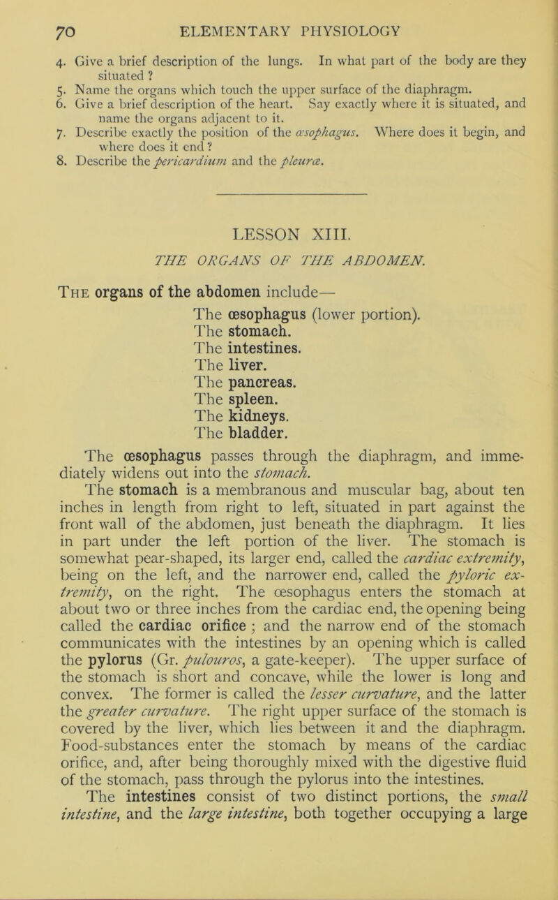 4. Give a brief description of the lungs. In what part of the body are they situated ? 5. Name the organs which touch the upper surface of the diaphragm. 6. Give a brief description of the heart. Say exactly where it is situated, and name the organs adjacent to it. 7. Describe exactly the position of the asophagus. Where does it begin, and where does it end ? 8. Describe ihe pericarditim and the pleura. LESSON XIII. THE ORGANS OF THE ABDOMEN. The organs of the abdomen include— The (esophagus (lower portion). The stomach, d'he intestines. The liver. The pancreas. The spleen. The kidneys. The bladder. The oesophagus passes through the diaphragm, and imme- diately widens out into the stomach. The stomach is a membranous and muscular bag, about ten inches in length from right to left, situated in part against the front wall of the abdomen, just beneath the diaphragm. It lies in part under the left portion of the liver. The stomach is somewLat pear-shaped, its larger end, called the cardiac extremity., being on the left, anci the narrower end, called the pyloric ex- tremity, on the right. The oesophagus enters the stomach at about two or three inches from the cardiac end, the opening being called the cardiac orifice ; and the narrow end of the stomach communicates with the intestines by an opening which is called the pylorus (Gr. pulouros, a gate-keeper). The upper surface of the stomach is short and concave, while the lower is long and convex. The former is called the lesser ctirvatiire, and the latter the greater cuimature. The right upper surface of the stomach is covered by the liver, which lies between it and the diaphragm. Food-substances enter the stomach by means of the cardiac orifice, and, after being thoroughly mixed with the digestive fluid of the stomach, pass through the pylorus into the intestines. The intestines consist of two distinct portions, the S77iall intestine, and the large intestine, both together occupying a large