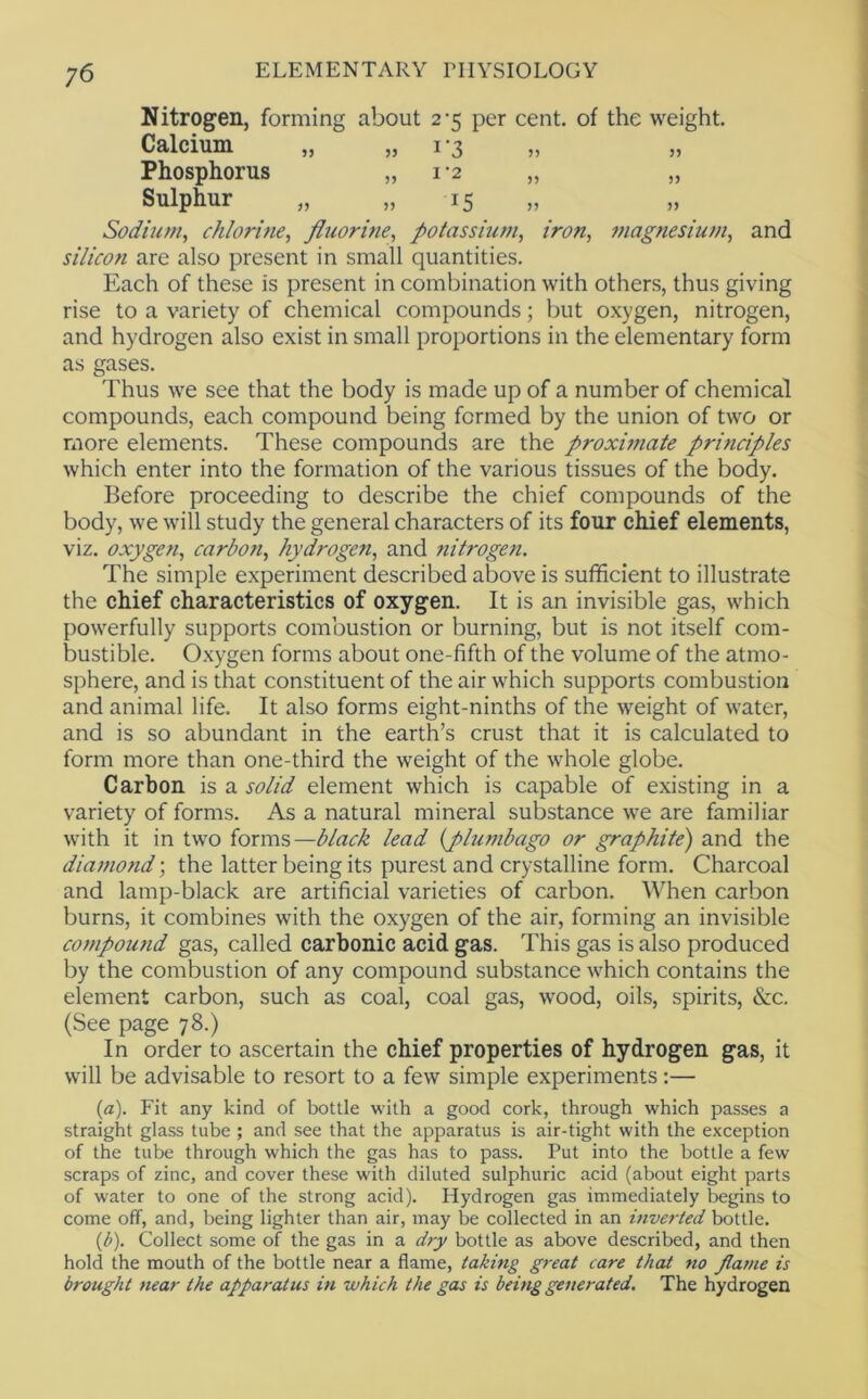 Nitrogen, forming about 2-5 per cent, of the weight. Calcium „ „ 13 Phosphorus „ 1-2 „ „ Sulphur „ „ 15 Sodium, chlorine, flicorme, potassium, iron, magnesium, and silicon are also present in small quantities. Each of these is present in combination with others, thus giving rise to a variety of chemical compounds; but oxygen, nitrogen, and hydrogen also exist in small proportions in the elementary form as gases. Thus we see that the body is made up of a number of chemical compounds, each compound being formed by the union of two or more elements. These compounds are the proximate principles which enter into the formation of the various tissues of the body. Before proceeding to describe the chief compounds of the body, we will study the general characters of its four chief elements, viz. oxygen, carbon, hydrogen, and nitrogen. The simple experiment described above is sufficient to illustrate the chief characteristics of oxygen. It is an invisible gas, which powerfully supports combustion or burning, but is not itself com- bustible. O.xygen forms about one-fifth of the volume of the atmo- sphere, and is that constituent of the air which supports combustion and animal life. It also forms eight-ninths of the weight of water, and is so abundant in the earth’s crust that it is calculated to form more than one-third the weight of the whole globe. Carbon is a solid element which is capable of existing in a variety of forms. As a natural mineral substance we are familiar with it in two forms—black lead {plumbago or graphite') and the diamond; the latter being its purest and crystalline form. Charcoal and lamp-black are artificial varieties of carbon. When carbon burns, it combines with the oxygen of the air, forming an invisible compound gas, called carbonic acid gas. This gas is also produced by the combustion of any compound substance which contains the element carbon, such as coal, coal gas, wood, oils, spirits, &:c. (See page 78.) In order to ascertain the chief properties of hydrogen gas, it will be advisable to resort to a few simple experiments:— {a). Fit any kind of bottle with a good cork, through which passes a straight glass tube ; and see that the apparatus is air-tight with the exception of the tube through which the gas has to pass. Put into the bottle a few scraps of zinc, and cover these with diluted sulphuric acid (about eight parts of water to one of the strong acid). Hydrogen gas immediately begins to come off, and, being lighter than air, may be collected in an inverted bottle. {b). Collect some of the gas in a dry bottle as above described, and then hold the mouth of the bottle near a flame, taking great care that no fiame is brought near the apparatus in which the gas is being generated. The hydrogen
