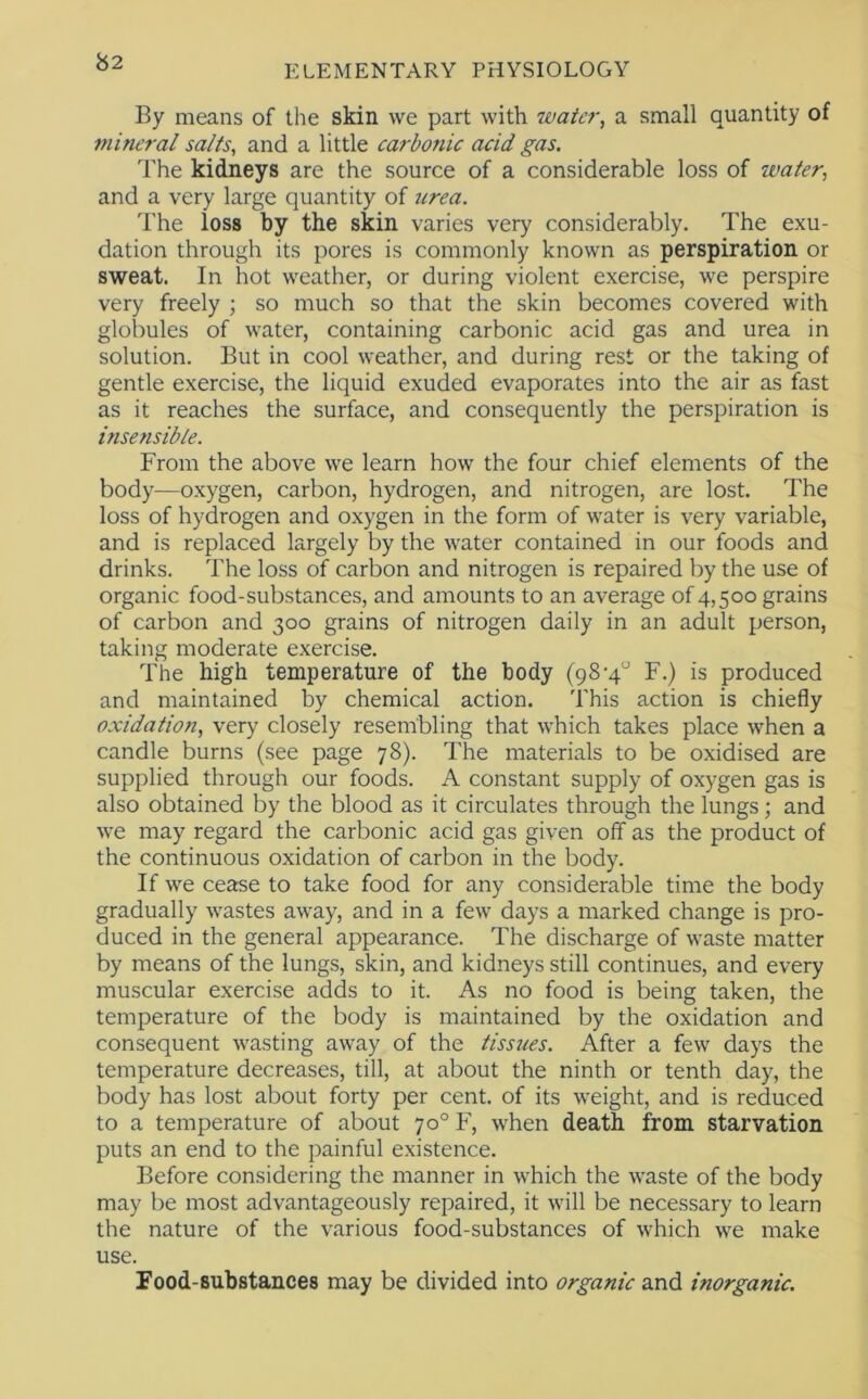 b2 By means of the skin we part with waic?\ a small quantity of mineral salts, and a little carbonic acid gas. The kidneys are the source of a considerable loss of water, and a very large quantity of urea. The loss by the skin varies very considerably. The exu- dation through its pores is commonly known as perspiration or sweat. In hot weather, or during violent exercise, we perspire very freely ; so much so that the skin becomes covered with globules of water, containing carbonic acid gas and urea in solution. But in cool weather, and during rest or the taking of gentle exercise, the liquid exuded evaporates into the air as fast as it reaches the surface, and consequently the perspiration is insensible. From the above we learn how the four chief elements of the body—oxygen, carbon, hydrogen, and nitrogen, are lost. The loss of hydrogen and oxygen in the form of water is very variable, and is replaced largely by the water contained in our foods and drinks. The loss of carbon and nitrogen is repaired by the use of organic food-substances, and amounts to an average of 4,500 grains of carbon and 300 grains of nitrogen daily in an adult person, taking moderate exercise. The high temperature of the body (98-4“ F.) is produced and maintained by chemical action. This action is chiefly oxidation, very closely resembling that which takes place when a candle burns (see page 78). The materials to be oxidised are supplied through our foods. A constant supply of oxygen gas is also obtained by the blood as it circulates through the lungs; and we may regard the carbonic acid gas given off as the product of the continuous oxidation of carbon in the body. If we cease to take food for any considerable time the body gradually wastes away, and in a few days a marked change is pro- duced in the general appearance. The discharge of waste matter by means of the lungs, skin, and kidneys still continues, and every muscular exercise adds to it. As no food is being taken, the temperature of the body is maintained by the oxidation and consequent wasting away of the tissues. After a few days the temperature decreases, till, at about the ninth or tenth day, the body has lost about forty per cent, of its weight, and is reduced to a temperature of about 70° F, when death from starvation puts an end to the painful existence. Before considering the manner in which the waste of the body may be most advantageously repaired, it will be necessary to learn the nature of the various food-substances of which we make use. Food-substances may be divided into organic and inorganic.