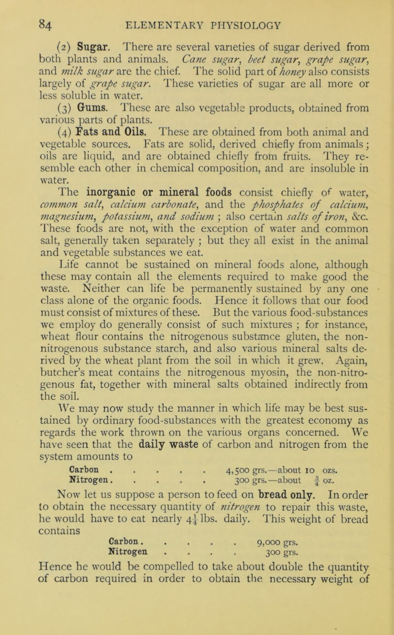 (2) Sugar. There are several varieties of sugar derived from both plants and animals. Cane sugar, beet sugar, grape sugar, and milk sugar are the chief. The solid part of honey also consists largely of grape sugar. These varieties of sugar are all more or less soluble in water. (3) Gums. These are also vegetable products, obtained from various parts of plants. (4) Fats and Oils. These are obtained from both animal and vegetable sources. Fats are solid, derived chiefly from animals; oils are liquid, and are obtained chiefly from fruits. They re- semble each other in chemical composition, and are insoluble in water. The inorganic or mineral foods consist chiefly of water, common salt, calcium carbonate, and the phosphates of calcium, ?nagnesium, potasshan, and sodium ; also certain salts of iron, &c. 'These foods are not, with the exception of water and common salt, generally taken separately ; but they all exist in the animal and vegetable substances we eat. Life cannot be sustained on mineral foods alone, although these may contain all the elements required to make good the waste. Neither can life be permanently sustained by any one class alone of the organic foods. Hence it follows that our food must consist of mixtures of these. But the various food-substances we employ do generally consist of such mixtures ; for instance, wheat flour contains the nitrogenous substance gluten, the non- nitrogenous substance starch, and also various mineral salts de- rived by the wheat plant from the soil in which it grew, Again, butcher’s meat contains the nitrogenous myosin, the non-nitro- genous fat, together with mineral salts obtained indirectly from the soil. We may now study the manner in which life may be best sus- tained by ordinary food-substances with the greatest economy as regards the work thrown on the various organs concerned. We have seen that the daily waste of carbon and nitrogen from the system amounts to Carbon ..... 4,500 grs.^—about 10 ozs. Nitrogen 300 grs.—about f oz. Now let US suppose a person to feed on bread only. In order to obtain the necessary quantity of nitrogen to repair this waste, he would have to eat nearly 4} lbs. daily. This weight of bread contains Carbon ..... 9,000 grs. Nitrogen .... 300 grs. Hence he would be compelled to take about double the quantity of carbon required in order to obtain the necessary weight of