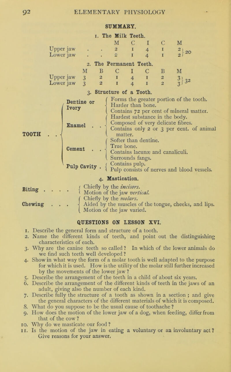 SUMMAKY. TOOTH I. The Milk Teeth. M C I C Upper jaw . . 2 i 4 i Lower jaw . . 2 i 4 i 2. The Permanent Teeth. M B C I C B Upper jaw 3 2 1412 Lower jaw 3 2 i 4 i 2 M 20 3. Structure of a Tooth. Dentine or Ivory Enamel . . | Cement . . - Pulp Cavity . | Forms the greater portion of the tooth. Harder than bone. Contains 72 per cent of mineral matter. Hardest substance in the body. Composed of very delicate fibres. Contains only 2 or 3 per cent, of animal matter. Softer than dentine. True bone. Contains lacunae and canaliculi. Surrounds fangs. Contains pulp. Pulp consists of nerves and blood vessels. Biting . Chewing 4. Mastication. ( Chiefly by the incisors. 1 Motion of the jaw vertical. (Chiefly by the molars. Aided by the muscles of the tongue, cheeks, and lips. Motion of the jaw varied. QUESTIONS ON LESSON XVI. 1. Describe the general form and structure of a tooth. 2. Name the different kinds of teeth, and point out the distinguishing characteristics of each. 3. Why are the canine teeth so called ? In which of the lower animals do we find such teeth well developed ? 4. Show in what way the form of a molar tooth is well adapted to the purpose for which it is used. How is the utility of the molar still further increased by the movements of the lower jaw ? 5. Describe the arrangement of the teeth in a child of about six years. 6. Describe the arrangement of the different kinds of teeth in the jaws of an adult, giving also the number of each kind. 7. Describe fully the structure of a tooth as shown in a section ; and give the general characters of the different materials of which it is composed. 8. What do you suppose to be the usual cause of toothache ? 9. How does the motion of the lower jaw of a dog, when feeding, differ from that of the cow ? 10. Why do we masticate our food ? 11. Is the motion of the jaw in eating a voluntary or an involuntary act ? Give reasons for your answer.
