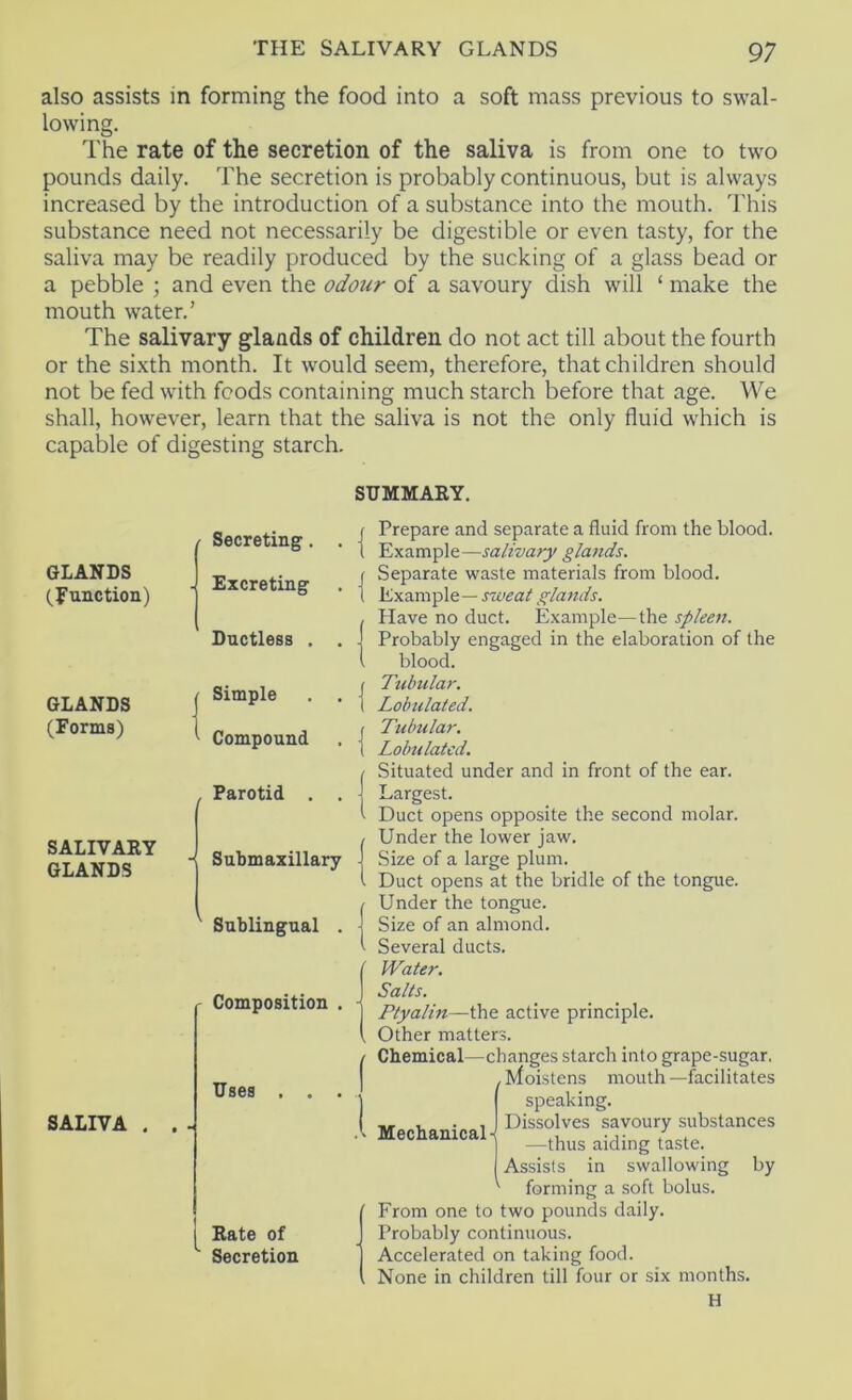 also assists in forming the food into a soft mass previous to swal- lowing. The rate of the secretion of the saliva is from one to two pounds daily. The secretion is probably continuous, but is always increased by the introduction of a substance into the mouth. This substance need not necessarily be digestible or even tasty, for the saliva may be readily produced by the sucking of a glass bead or a pebble ; and even the odour of a savoury dish will ‘ make the mouth water.’ The salivary glands of children do not act till about the fourth or the sixth month. It would seem, therefore, that children should not be fed with foods containing much starch before that age. We shall, however, learn that the saliva is not the only fluid which is capable of digesting starch. SUMMARY. GLANDS (function) GLANDS (Forms) SALIVARY GLANDS SALIVA . Secreting. . - Excreting Ductless , . , Simple . . Compound Parotid . “ Submaxillary ' Sublingual . r Composition . Uses , . • Rate of ^ Secretion Prepare and separate a fluid from the blood. Example—salivary glands. Separate waste materials from blood. Example— sweat glands. Have no duct. Example—the spleen. Probably engaged in the elaboration of the blood. Tubular. Lobulated. Tubular. Lobulated. Situated under and in front of the ear. Largest. Duct opens opposite the second molar. Under the lower jaw. Size of a large plum. Duct opens at the bridle of the tongue. Under the tongue. Size of an almond. Several ducts. Water. Salts. Ptyalin—the active principle. Other matters. Chemical—changes starch into grape-sugar. , Moistens mouth —facilitates speaking. Dissolves savoury substances —thus aiding taste. Assists in swallowing by forming a soft bolus. From one to two pounds daily. Probably continuous. Accelerated on taking food. None in children till four or six months. H Mechanical-