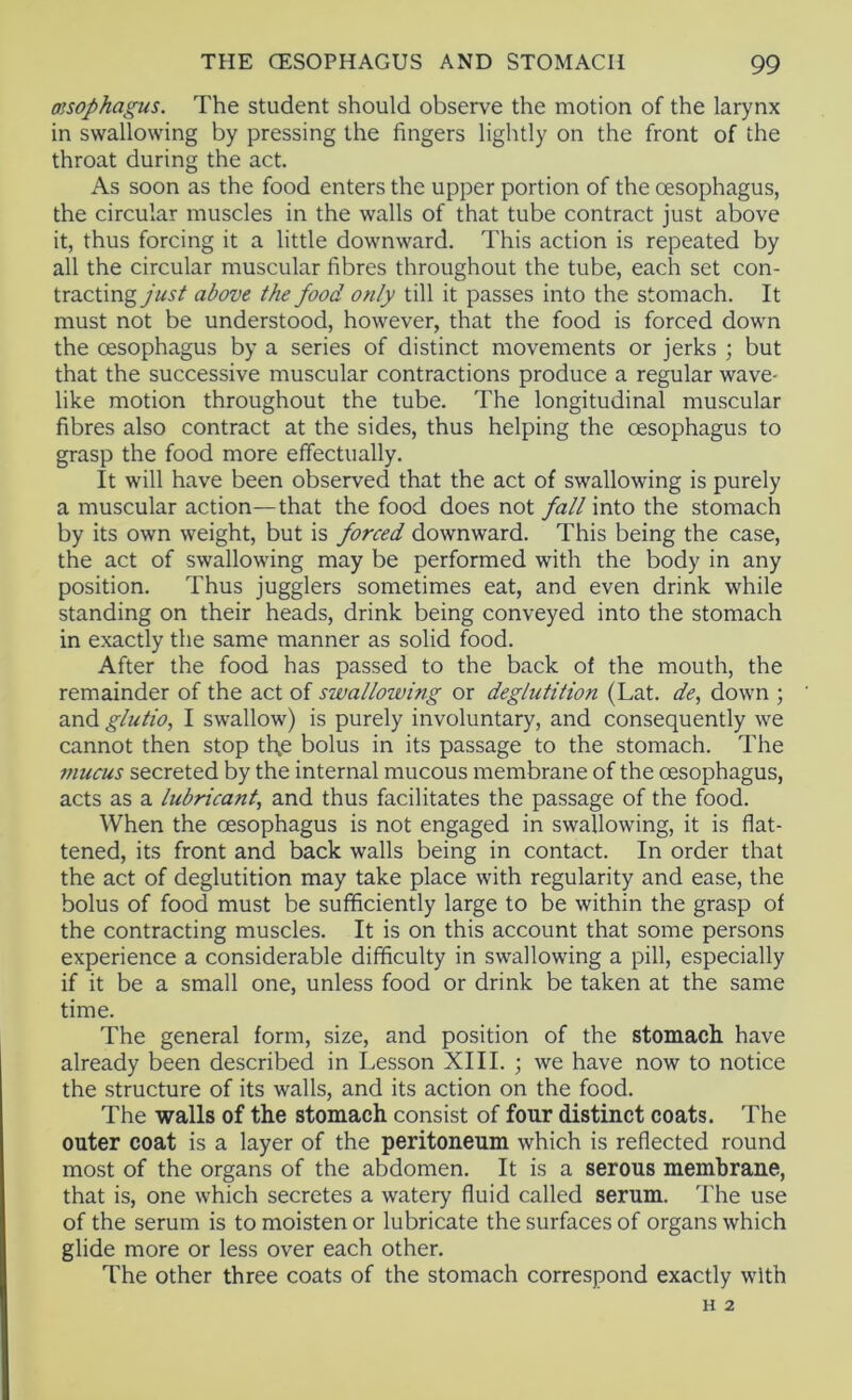 msophagus. The student should observe the motion of the larynx in swallowing by pressing the fingers lightly on the front of the throat during the act. As soon as the food enters the upper portion of the oesophagus, the circular muscles in the walls of that tube contract just above it, thus forcing it a little downward. This action is repeated by all the circular muscular fibres throughout the tube, each set con- tractingabove the food only till it passes into the stomach. It must not be understood, however, that the food is forced down the oesophagus by a series of distinct movements or jerks ; but that the successive muscular contractions produce a regular wave* like motion throughout the tube. The longitudinal muscular fibres also contract at the sides, thus helping the oesophagus to grasp the food more effectually. It will have been observed that the act of swallowing is purely a muscular action—that the food does not fall into the stomach by its own weight, but is forced downward. This being the case, the act of swallowing may be performed with the body in any position. Thus jugglers sometimes eat, and even drink while standing on their heads, drink being conveyed into the stomach in exactly the same manner as solid food. After the food has passed to the back of the mouth, the remainder of the act of swallowing or deglutition (Lat. de, down ; and glutio, I swallow) is purely involuntary, and consequently we cannot then stop tl\e bolus in its passage to the stomach. The tnucus secreted by the internal mucous membrane of the oesophagus, acts as a lubricant, and thus facilitates the passage of the food. When the oesophagus is not engaged in swallowing, it is flat- tened, its front and back walls being in contact. In order that the act of deglutition may take place with regularity and ease, the bolus of food must be sufficiently large to be within the grasp of the contracting muscles. It is on this account that some persons experience a considerable difficulty in swallowing a pill, especially if it be a small one, unless food or drink be taken at the same time. The general form, size, and position of the stomach have already been described in Lesson XIII. •, we have now to notice the structure of its walls, and its action on the food. The walls of the stomach consist of four distinct coats. The outer coat is a layer of the peritoneum which is reflected round most of the organs of the abdomen. It is a serous membrane, that is, one which secretes a watery fluid called serum. The use of the serum is to moisten or lubricate the surfaces of organs which glide more or less over each other. The other three coats of the stomach correspond exactly with H 2