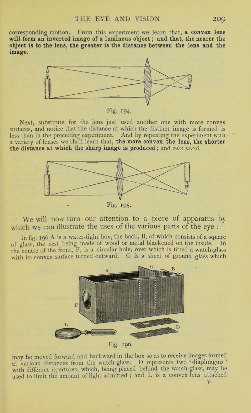 corresponding motion. From this experiment we learn that, a convex lens will form an inverted image of a luminous object; and that, the nearer the object is to the lens, the greater is the distance between the lens and the image. Next, substitute for the lens just used another one with more convex surfaces, and notice that the distance at which the distinct image is formed is less than in the preceding experiment. And by repeating the experiment with a variety of lenses we shall learn that, the more convex the lens, the shorter the distance at which the sharp image is produced; and vice versii. We will now turn our attention to a piece of apparatus by which we can illustrate the uses of the various parts of the eye :— In fig. 196 A is a water-tight box, the back, B, of which consists of a square of glass, the rest being made of wood or metal blackened on the inside. In the centre of the front, F, is a circular hole, over which is fitted a watch-glass with its convex surface turned outward. G is a sheet of ground glass which Fig. 196. may be moved forward and backward in the box so as to receive images formed at various distances from the watch-glass. D represents two ‘ diaphr.agms ’ with different apertures, which, being placed behind the watch-glass, may be used to limit the amount of light admitted ; and L is a convex lens attached P