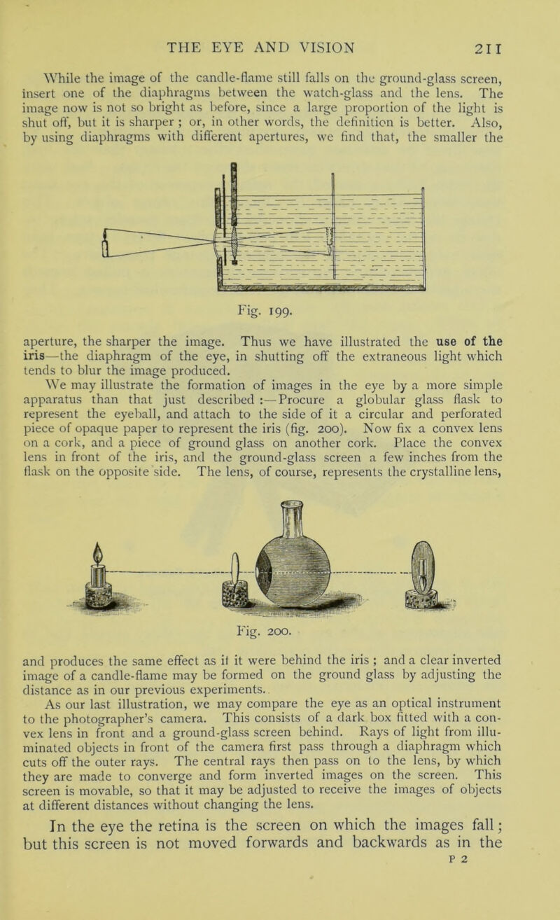 While the image of the candle-flame still falls on the ground-glass screen, insert one of the diaphragms between the watch-glass and the lens. The image now is not so bright as before, since a large proportion of the light is shut off, but it is sharper ; or, in other words, the definition is better. Also, by using diaphragms with different apertures, we find that, the smaller the aperture, the sharper the image. Thus we have illustrated the use of the iris—the diaphragm of the eye, in shutting off the extraneous light which tends to blur the image produced. We may illustrate the formation of images in the eye by a more simple apparatus than that just described :—Procure a globular glass flask to represent the eyeball, and attach to the side of it a circular and perforated piece of opaque paper to represent the iris (fig. 200). Now fix a convex lens on a cork, and a piece of ground glass on another cork. Place the convex lens in front of the iris, and the ground-glass screen a few inches from the flask on the opposite side. The lens, of course, represents the crystalline lens. Fig. 200. and produces the same effect as il it were behind the iris ; and a clear inverted image of a candle-flame may be formed on the ground glass by adjusting the distance as in our previous experiments. As our last illustration, we may compare the eye as an optical instrument to the photographer’s camera. This consists of a dark box fitted with a con- vex lens in front and a ground-glass screen behind. Rays of light from illu- minated objects in front of the camera first pass through a diaphragm which cuts off the outer rays. The central rays then pass on to the lens, by which they are made to converge and form inverted images on the screen. This screen is movable, so that it may be adjusted to receive the images of objects at different distances without changing the lens. In the eye the retina is the screen on which the images fall; but this screen is not moved forwards and backwards as in the