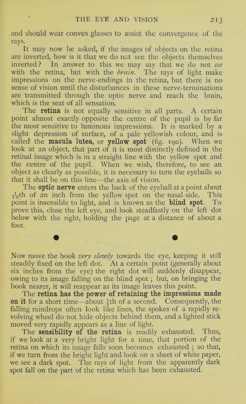 and should wear convex glasses to assist the convergence of the rays. It may now be asked, if the images of objects on the retina are inverted, how is it that we do not see the objects themselves inverted? In answer to this we may say that we do not see with the retina, but with the brain. The rays of light make impressions on the nerve-endings in the retina, but there is no sense of vision until the disturbances in these nerve-terminations are transmitted through the optic nerve and reach the brain, which is the seat of all sensation. The retina is not equally sensitive in all parts. A certain point almost exactly opposite the centre of the pupil is by far the most sensitive to luminous impressions. It is marked by a slight depression of surface, of a pale yellowish colour, and is called the macula lutea, or yellow spot (fig. 190). When we look at an object, that part of it is most distinctly defined in the retinal image which is in a straight line with the yellow spot and the centre of the pupil. AVhen we wish, therefore, to see an object as clearly as possible, it is necessary to turn the eyeballs so that it shall be on this line—the axis of vision. The optic nerve enters the back of the eyeball at a point about -f'^th of an inch from the yellow spot on the nasal side. This point is insensible to light, and is known as the blind spot. To prove this, close the left eye, and look steadfastly on the left dot below with the right, holding the page at a distance of about a foot. Now move the book very slowly towards the eye, keeping it still steadily fixed on the left dot. At a certain point (generally about six inches from the eye) the right dot will suddenly disappear, owing to its image falling on the blind spot; but, on bringing the book nearer, it will reappear as its image leaves this point. The retina has the power of retaining the impressions made on it for a short time—about ^th of a second. Consequently, the falling raindrops often look like lines, the spokes of a rapidly re- volving wheel do not hide objects behind them, and a lighted stick moved very rapidly appears as a line of light. The sensibility of the retina is readily exhausted. Thus, if we look at a very bright light for a time, that portion of the retina on which its image falls soon becomes exhausted ; so that, if we turn from the bright light and look on a sheet of white paper, we see a dark spot. The rays of light from the apparently dark spot fall on the part of the retina which has been exhausted.