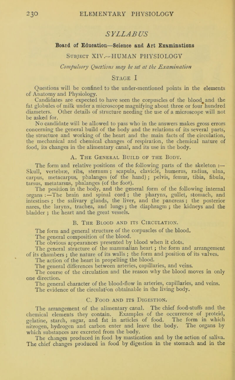 SYLLABUS Board of Education—Science and Art Examinations Subject XIV.-HUMAN PHYSIOLOGY Compulsory Questions may be set at the Examination Stage I Questions will be confined to the under-mentioned points in the elements of Anatomy and Physiology. Candidates are expected to have seen the corpuscles of the bloody and the fat globules of milk under a microscope magnifying about three or four hundred diameters. Other details of structure needing the use of a microscope will not be asked for. No candidate will be allowed to pass who in the answers makes gross errors concerning the general build of the body and the relations of its several parts, the structure and working of the heart and the main facts of the circulation, the mechanical and chemical changes of respiration, the chemical nature of food, its changes in the alimentary canal, and its use in the body. A. The General Build of the Body. The form and relative positions of the following parts of the skeleton :— Skull, vertebrre, ribs, sternum ; scapula, clavicle, humerus, radius, ulna, carpus, metacarpus, phalanges (of the hand) ; pelvis, femur, tibia, fibula, tarsus, metatarsus, phalanges (of the foot). The position in the body, and the general form of the following internal organs ;—The brain and spinal cord ; the pharynx, gullet, stomach, and intestines ; the salivary glands, the liver, and the pancreas; the posterior nares, the larynx, trachea, and lungs ; the diaphragm ; the kidneys and the bladder ; the heart and the great vessels. B. The Blood and its Circulation. The form and general structure of the corpuscles of the blood. The general composition of the blood. The obvious appearances presented by blood when it clots. The general structure of the mammalian heart; the form and arrangement of its chambers ; the nature of its walls ; the form and position of its valves. The action of the heart in propelling the blood. The general differences between arteries, capillaries, and veins. The course of the circulation and the reason why the blood moves in only one direction. The general character of the blood-flow in arteries, capillaries, and veins. The evidence of the circulation obtainable in the living body. C. Food and its Digestion. The arrangement of the alimentary canal. The chief food-stuffs and the chemical elements they contain. Examples of the occurrence of proteid, gelatine, starch, sugar, and fat in articles of food. The form in which nitrogen, hydrogen and carbon enter and leave the body. The organs by which substances are excreted from the body. The changes produced in food by mastication and by the action of saliva. The chief changes produced in food by digestion in the stomach and in the