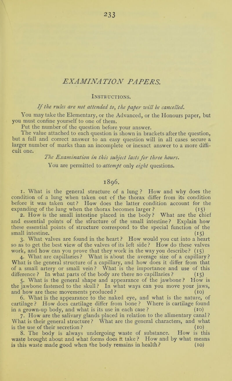 EXAMINATION PAPERS. Instructions. If the rules are not attended to, the paper tvill be cancelled. You may take the Elementary, or the Advanced, or the Honours paper, but you must confine yourself to one of them. Put the number of the question before your answer. The value attached to each question is shown in brackets after the question, but a full and correct answer to an easy question will in all cases secure a larger number of marks than an incomplete or inexact answer to a more diffi- cult one. The Examination in this subject lasts for three hours. You are permitted to attempt only eight questions. 1896. 1. What is the general structure of a lung? How and why does the condition of a lung when taken out of the thorax differ from its condition before it was taken out ? How does the latter condition account for the expanding of the lung when the thorax becomes larger ? (15) 2. How is the small intestine placed in the body ? What are the chief and essential points of the structure of the small intestine? Explain how these essential points of structure correspond to the special function of the small intestine. (15) 3. What valves are found in the heart ? How would you cut into a heart so as to get the best view of the valves of its left side ? How do these valves work, and how can you prove that they work in the way you describe? (15) 4. What are capillaries ? What is about the average size of a capillary ? What is the general structure of a capillary, and how does it differ from that of a small artery or small vein ? What is the importance and use of this difference? In what parts of the body are there no capillaries ? (15) 5. What is the general shape and appearance of the jawbone? How is the jawbone fastened to the skull? In what ways can you move your jaws, and how are these movements produced ? (10) 6. What is the appearance to the naked eye, and what is the nature, of cartilage ? How does cartilage differ from bone ? Where is cartilage found in a grown-up body, and what is its use in each case ? (to) 7. How are the salivary glands placed in relation to the alimentary canal? What is their general structure ? What are the general characters, and what is the use of their secretion ? (10) 8. The body is always undergoing waste of substance. How is this waste brought about and what forms does it take ? How and by what means is this waste made good when the body remains in health? (10)