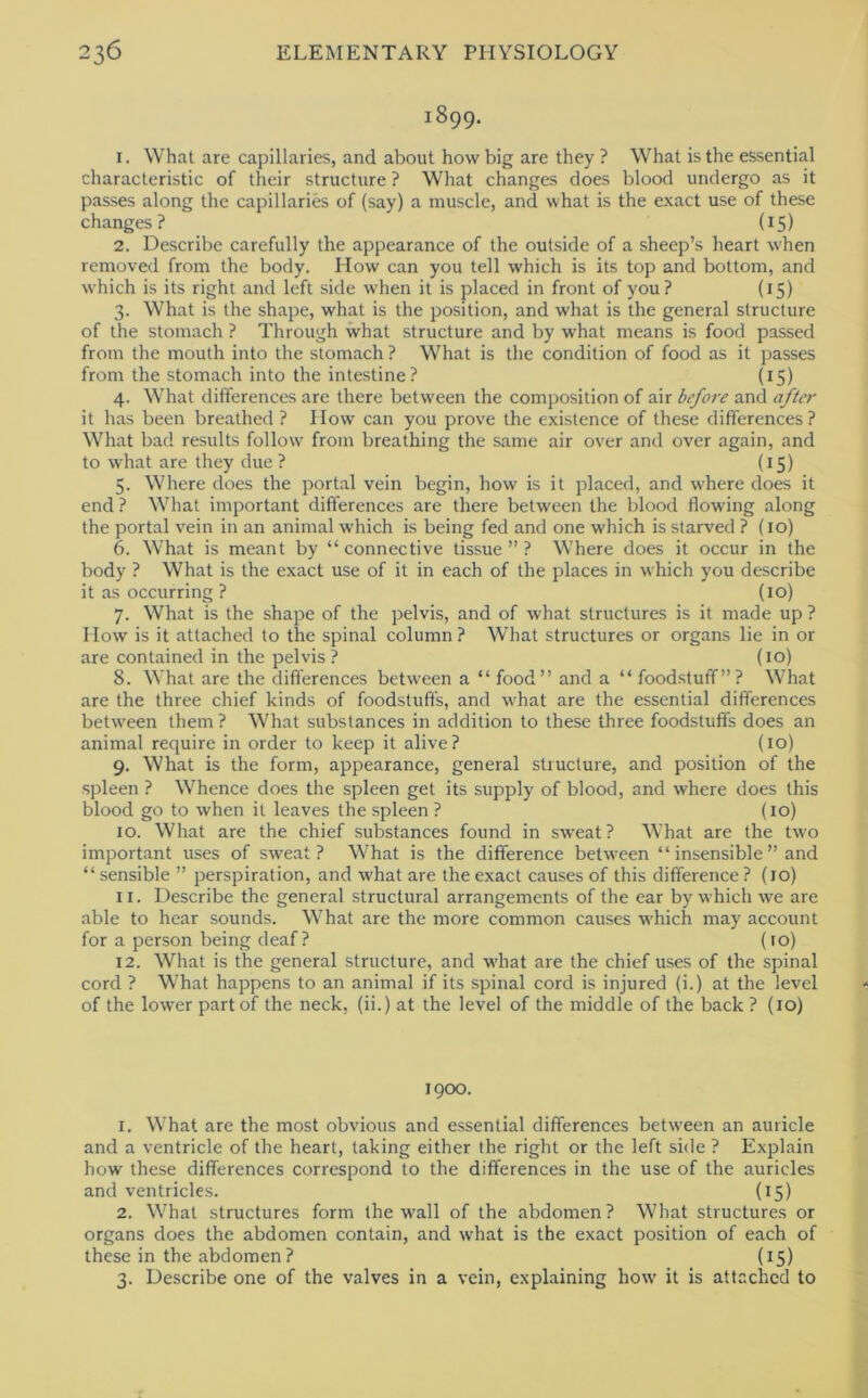 1899. 1. What are capillaries, and about how big are they ? What is the essential characteristic of their structure ? What changes does blood undergo as it passes along the capillaries of (say) a muscle, and what is the exact use of these changes? (15) 2. Describe carefully the appearance of the outside of a sheep’s heart when removed from the body. How can you tell which is its top and bottom, and which is its right and left side when it is placed in front of you? (15) 3. What is the shape, what is the position, and what is the general structure of the stomach ? Through what structure and by what means is food passed from the mouth into the stomach ? What is the condition of food as it passes from the stomach into the intestine? (15) 4. What differences are there between the composition of air before and after it has been breathed ? How can you prove the existence of these differences? What bad results follow from breathing the same air over and over again, and to what are they due ? (15) 5. Where does the portal vein begin, how is it placed, and where does it end ? What important differences are there between the blood flowing along the portal vein in an animal which is being fed and one which is starved ? {10) 6. What is meant by “connective tissue”? Where does it occur in the body ? What is the exact use of it in each of the places in which you describe it as occurring ? (lo) 7. What is the shape of the pelvis, and of what structures is it made up ? How is it attached to the spinal column? What structures or organs lie in or are contained in the pelvis? (lo) 8. What are the differences between a “ food” and a “ foodstuff”? What are the three chief kinds of foodstuffs, and what are the essential differences between them ? What substances in addition to these three foodstuffs does an animal require in order to keep it alive? (10) 9. What is the form, appearance, general structure, and position of the spleen ? Whence does the spleen get its supply of blood, and where does this blood go to when it leaves the spleen ? (10) 10. What are the chief substances found in sweat? What are the two important uses of sweat? What is the difference between “ insensible ” and “ sensible ” perspiration, and what are the exact causes of this difference? (10) 11. Describe the general structural arrangements of the ear by which we are able to hear sounds. What are the more common causes which may account for a person being deaf ? (10) 12. What is the general structure, and what are the chief uses of the spinal cord ? W’hat happens to an animal if its spinal cord is injured (i.) at the level of the lower part of the neck, (ii.) at the level of the middle of the back ? (10) 1900. 1. What are the most obvious and essential differences between an auricle and a ventricle of the heart, taking either the right or the left side ? Explain how these differences correspond to the differences in the use of the auricles and ventricles. (15) 2. What structures form the wall of the abdomen? What structures or organs does the abdomen contain, and what is the exact position of each of these in the abdomen? {15) 3. Describe one of the valves in a vein, explaining how it is attached to