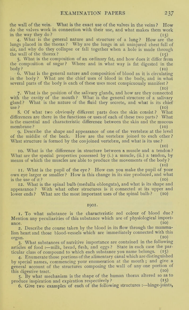 the wall of the vein. What is the exact use of the valves in the veins ? How do the valves work in connection with their use, and what makes them work in the way they do? (15) 4. What is the general nature and structure of a lung? How are the lungs placed in the thorax ? Why are the lungs in ah uninjured chest full of air, and why do they collapse or fall together when a hole is made through the wall of the thorax? (15) 5. What is the composition of an ordinary fat, and how does it differ from the composition of sugar? Where and in what way is fat digested in the body? (10) ■ 6. What is the general nature and composition of blood as it is circulating in the body? What are the chief uses of blood in the body, and in what several parts of the body is each of these uses most conspicuously manifest ? 7. What is the position of the salivary glands, and how are they connected with the cavity of the mouth ? What is the general structure of a salivary gland? What is the nature of the fluid they secrete, and what is its chief use? (10) 8. Of what two obviously different parts does the skin consist ? What differences are there in the functions or uses of each of these two parts ? What is the essential and characteristic difference between the skin and the mucous membrane? (10) 9. Describe the shape and appearance of one of the vertebrae at the level of the middle of the back. How are the vertebrae joined to each other? What structure is formed by the conjoined vertebrae, and what is its use ? (10) 10. What is the difference in structure between a muscle and a tendon? What are the special properties possessed by (i.) a muscle, (ii.) a tendon, by means of which the muscles are able to produce the movements of the body? (10) 11. What is the pupil of the eye? How can you make the pupil of your own eye larger or smaller ? How is this change in its size produced, and what is the use of it? (10) 12. What is the spinal bulb (medulla oblongata), and what is its shape and appearance? W’ith what other structures is it connected at its upper and lower ends? What are the most important uses of the spinal bulb ? (10) 1901. 1. To what substance is the characteristic red colour of blood due? Mention any peculiarities of this substance which are of physiological import- ance. (10) 2. Describe the course taken by the blood in its flow through the mamma- lian heart and those blood-vessels which are immediately connected with this organ. (10) 3. What substances of nutritive importance are contained in the following articles of food :—milk, bread, flesh, and eggs? State in each case the par- ticular class of compound to which each substance you name belongs. (15) 4. Enumerate those portions of the alimentary canal which are distinguished by special names, commencing your enumeration at the mouth ; and give a general account of the structures composing the wall of any one portion of this digestive tract. (1°) 5. By what mechanism is the shape of the human thorax altered so as to produce inspiration and expiration respectively ? (iS) 6. Give two examples of each of the following structures :—hinge-joints,