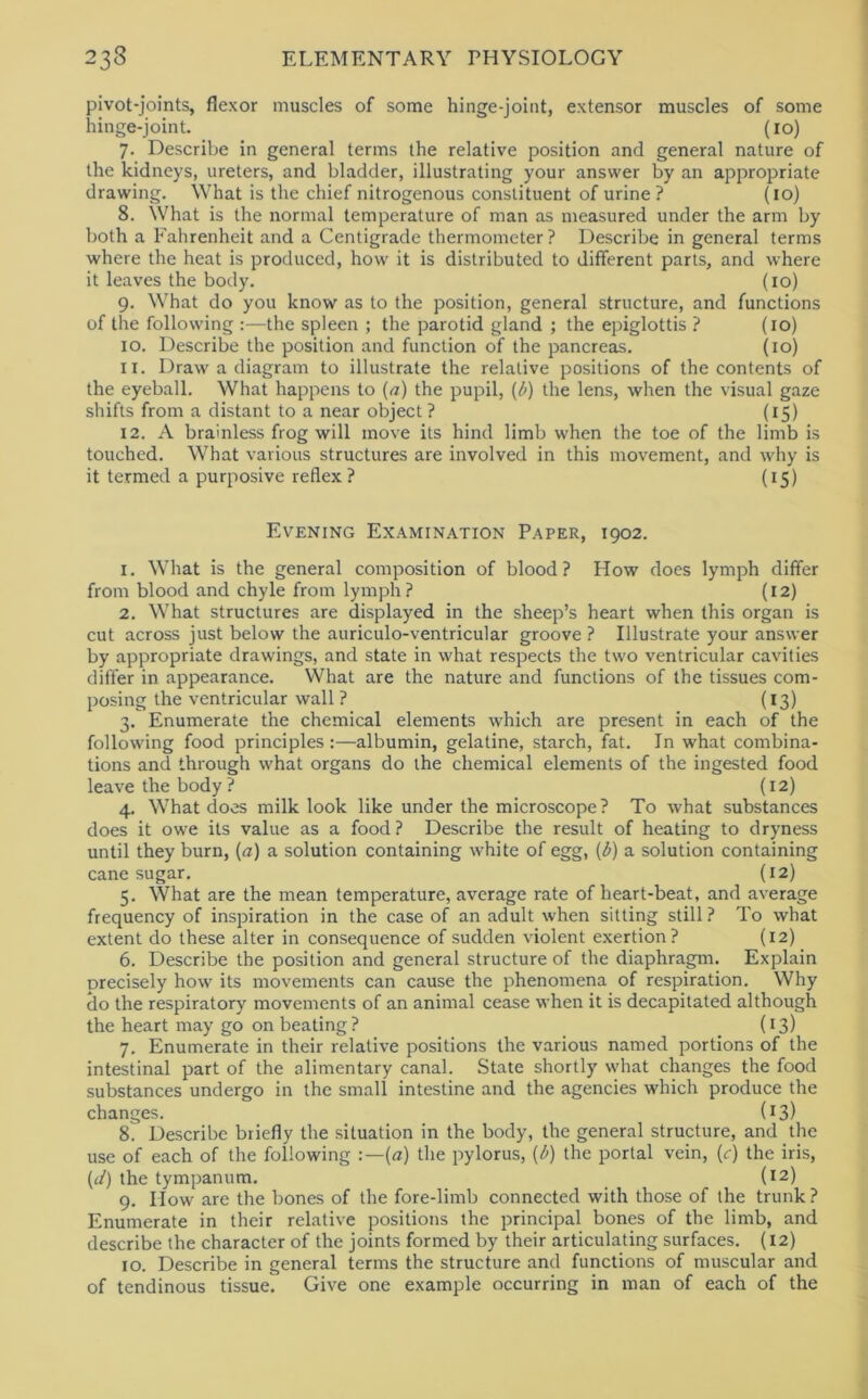 pivot-joints, flexor muscles of some hinge-joint, extensor muscles of some hinge-joint. (10) 7. Describe in general terms the relative position and general nature of the kidneys, ureters, and bladder, illustrating your answer by an appropriate drawing. What is the chief nitrogenous constituent of urine? (10) 8. What is the normal temperature of man as measured under the arm by both a Fahrenheit and a Centigrade thermometer? Describe in general terms where the heat is produced, how it is distributed to different parts, and where it leaves the body. (10) 9. What do you know as to the position, general structure, and functions of the following :—the spleen ; the parotid gland ; the epiglottis ? (10) 10. Describe the position and function of the pancreas. (10) 11. Draw a diagram to illustrate the relative positions of the contents of the eyeball. What happens to (a) the pupil, {l>) the lens, when the visual gaze shifts from a distant to a near object ? (15) 12. A brainless frog will move its hind limb when the toe of the limb is touched. What various structures are involved in this movement, and why is it termed a purposive reflex ? (15) Evening Examination Paper, 1902. 1. What is the general composition of blood? How does lymph differ from blood and chyle from lymph? (12) 2. What structures are displayed in the sheep’s heart when this organ is cut across just below the auriculo-ventricular groove ? Illustrate your answer by appropriate drawings, and state in what respects the two ventricular cavities differ in appearance. What are the nature and functions of the tissues com- posing the ventricular wall ? (13) 3. Enumerate the chemical elements which are present in each of the following food principles:—albumin, gelatine, starch, fat. In what combina- tions and through what organs do the chemical elements of the ingested food leave the body ? (12) 4. What does milk look like under the microscope? To what substances does it owe its value as a food ? Describe the result of heating to dryness until they burn, (<7) a solution containing white of egg, [b) a solution containing cane sugar. (12) 5. What are the mean temperature, average rate of heart-beat, and average frequency of inspiration in the case of an adult when sitting still ? To what extent do these alter in consequence of sudden violent exertion? (12) 6. Describe the position and general structure of the diaphragm. Explain precisely how its movements can cause the phenomena of respiration. Why do the respiratory movements of an animal cease when it is decapitated although the heart may go on beating ? (13) 7. Enumerate in their relative positions the various named portions of the intestinal part of the alimentary canal. State shortly what changes the food substances undergo in the small intestine and the agencies which produce the changes. (13) 8. Describe briefly the situation in the body, the general structure, and the use of each of the following -.—{a) the pylorus, [b) the portal vein, (c) the iris, (r?) the tympanum. (12) 9. How are the bones of the fore-limb connected with those of the trunk? Enumerate in their relative positions the principal bones of the limb, and describe the character of the joints formed by their articulating surfaces. (12) 10. Describe in general terms the structure and functions of muscular and of tendinous tissue. Give one example occurring in man of each of the