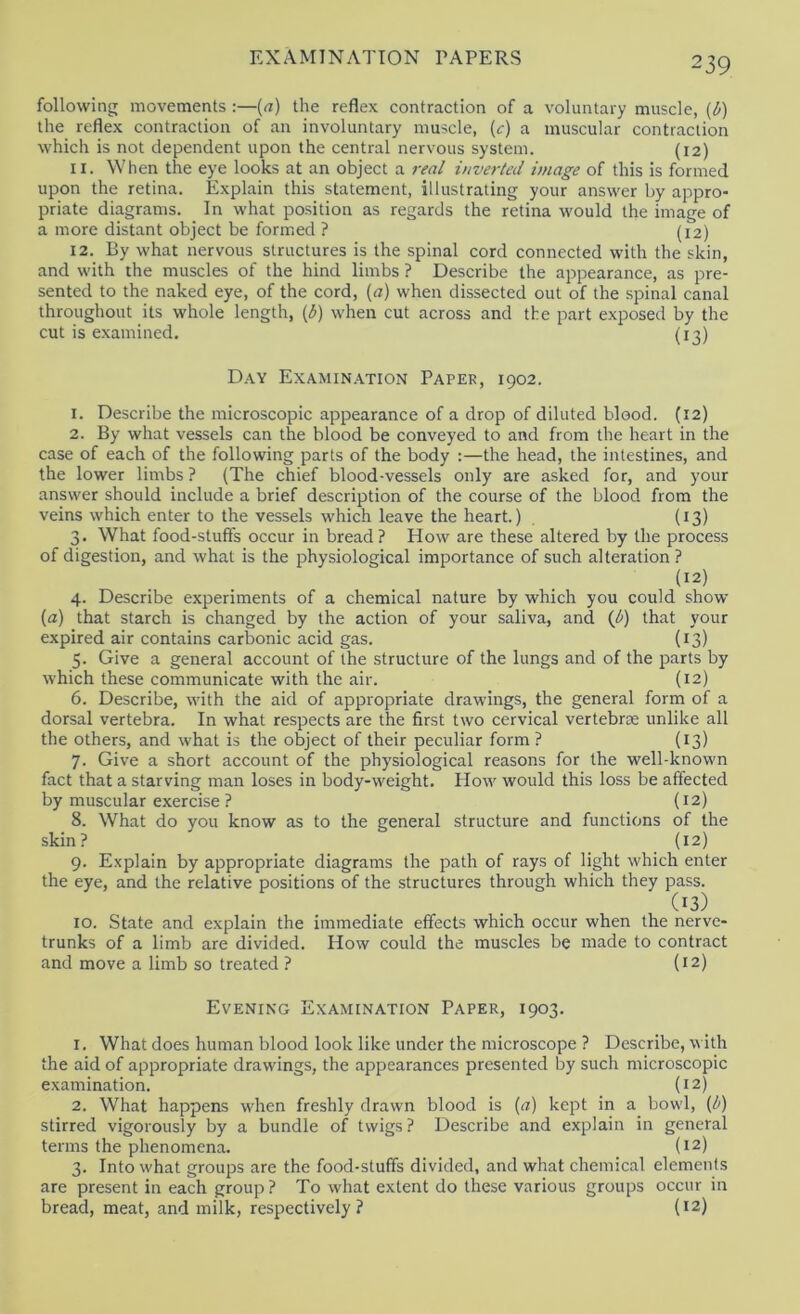 following movements :—(«) the reflex contraction of a voluntary muscle, {b) the reflex contraction of an involuntary muscle, (c) a muscular contraction which is not dependent upon the central nervous system. (12) 11. When the eye looks at an object a rea/ inverted image of this is formed upon the retina. Explain this statement, illustrating your answer by appro- priate diagrams. In what position as regards the retina would the image of a more distant object be formed ? (12) 12. By what nervous structures is the spinal cord connected with the skin, and with the muscles of the hind limbs ? Describe the appearance, as pre- sented to the naked eye, of the cord, [a) when dissected out of the spinal canal throughout its whole length, {b) when cut across and the part e.xposed by the cut is examined. (13) Day Examin.ation Paper, 1902. 1. Describe the microscopic appearance of a drop of diluted blood. (12) 2. By what vessels can the blood be conveyed to and from the heart in the case of each of the following parts of the body :—the head, the intestines, and the lower limbs ? (The chief blood-vessels only are asked for, and your answer should include a brief description of the course of the blood from the veins which enter to the vessels which leave the heart.) , (13) 3. What food-stuff's occur in bread? How are these altered by the process of digestion, and what is the physiological importance of such alteration ? (12) 4. Describe experiments of a chemical nature by which you could show (a) that starch is changed by the action of your saliva, and {b) that your expired air contains carbonic acid gas. {13) 5. Give a general account of the structure of the lungs and of the parts by which these communicate with the air. (12) 6. Describe, with the aid of appropriate drawings, the general form of a dorsal vertebra. In what respects are the first two cervical vertebras unlike all the others, and what is the object of their peculiar form ? (13) 7. Give a short account of the physiological reasons for the well-known fact that a starving man loses in body-weight. How would this loss be affected by muscular exercise ? (12) 8. What do you know as to the general structure and functions of the skin? (12) 9. Explain by appropriate diagrams the path of rays of light which enter the eye, and the relative positions of the structures through which they pass. (13) 10. State and explain the immediate effects which occur when the nerve- trunks of a limb are divided. How could the muscles be made to contract and move a limb so treated ? (12) Evening Examination Paper, 1903. 1. What does human blood look like under the microscope ? Describe, with the aid of appropriate drawings, the appearances presented by such microscopic e.xamination. (12) 2. What happens when freshly drawn blood is [a) kept in a bowl, (i^') stirred vigorously by a bundle of twigs ? Describe and explain in general terms the phenomena. (12) 3. Into what groups are the food-stufifs divided, and what chemical elements are present in each group? To what extent do these various groups occur in bread, meat, and milk, respectively? {12)