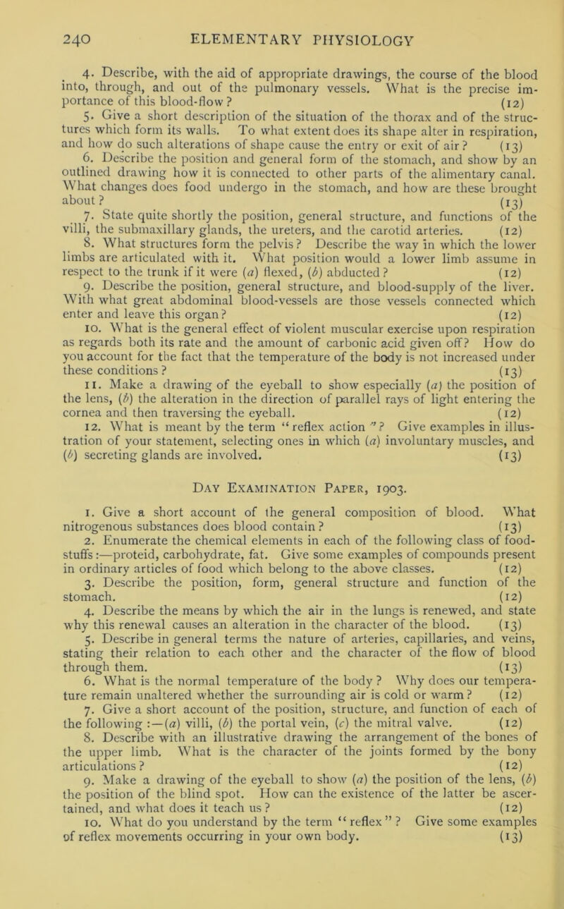 4. Describe, with the aid of appropriate drawings, the course of the blood into, through, and out of the pulmonary vessels. What is the precise im- portance of this blood-flow ? (12) 5. Give a short description of the situation of the thorax and of the struc- tures which form its walls. To what extent does its shape alter in respiration, and how do such alterations of shape cause the entry or exit of air? (13) 6. Describe the position and general form of the stomach, and show by an outlined drawing how it is connected to other parts of the alimentary canal. What changes does food undergo in the stomach, and how are these brought about? (13) 7. State quite shortly the position, general structure, and functions of the villi, the submaxillary glands, the ureters, and the carotid arteries. (12) 8. What structures form the pelvis ? Describe the way in which the lower limbs are articulated with it. What position would a lower limb assume in respect to the trunk if it were (a) flexed, (d) abducted ? (12) 9. Describe the position, general structure, and blood-supply of the liver. With what great abdominal blood-vessels are those vessels connected which enter and leave this organ ? (12) 10. What is the general effect of violent muscular exercise upon respiration as regards both its rate and the amount of carbonic acid given off? How do you account for the fact that the temperature of the body is not increased under these conditions ? (13) 11. Make a drawing of the eyeball to show especially {a) the position of the lens, the alteration in the direction of parallel rays of light entering the cornea and then traversing the eyeball. (12) 12. What is meant by the term “reflex action ’’? Give examples in illus- tration of your statement, selecting ones in which (.a) involuntary muscles, and (<!’) secreting glands are involved. (13) Day Examination Paper, 1903. 1. Give a short account of the general composition of blood. What nitrogenous substances does blood contain? (13) 2. Enumerate the chemical elements in each of the following class of food- stuffs :—proteid, carbohydrate, fat. Give some examples of compounds present in ordinary articles of food which belong to the above classes. (12) 3. Describe the position, form, general structure and function of the stomach. (12) 4. Describe the means by which the air in the lungs is renewed, and state w'hy this renewal causes an alteration in the character of the blood. (13) 5. Describe in general terms the nature of arteries, capillaries, and veins, stating their relation to each other and the character of the flow of blood through them. (13) 6. What is the normal temperature of the body ? Why does our tempera- ture remain unaltered whether the surrounding air is cold or warm? (12) 7. Give a short account of the position, structure, and function of each of the following : — («) villi, {d) the portal vein, (c) the mitral valve. (12) 8. Describe with an illustrative drawing the arrangement of the bones of the upper limb. What is the character of the joints formed by the bony articulations? (12) 9. Make a drawing of the eyeball to show (<r) the position of the lens, (i>) the position of the blind spot. How can the existence of the latter be ascer- tained, and what does it teach us? (12) 10. What do you understand by the term “ reflex ” ? Give some examples of reflex movements occurring in your own body. (13)