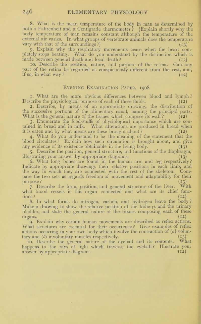 8. What is the mean temperature of the l)ody in man as determined I)y both a Fahrenheit and a Centigrade thermometer ? (Explain shortly why the body temperature of man remains constant although the temperature of the external air varies. In what groups of vertebrate animals does the temperature vary with that of the surroundings?) (13)’ 9. Explain why the respiratory movements cease when the heart com- pletely stops beating. What do you understand by the distinction which is made between general death and local death? (13) 10. Describe the position, nature, and jjurpose of the retina. Can any part of the retina be regarded as conspicuously different from the rest, and, if so, in what way ? (12) • Evening Examination Paper, 1908. 1. What are the more obvious differences between blood and lymph? Describe the physiological purpose of each of these fluids. (12) 2. Describe, by means of an appropriate drawing, the distribution of the successive portions of the alimentary canal, naming the principal parts. What is the general nature of the tissues which compose its wall ? (12) 3. Enumerate the food-stuffs of physiological importance which are con- tained in bread and in milk. What alterations are produced in bread when it is eaten and by what means are these brought about ? (12) 4. W'hat do you understand to be the meaning of the statement that the blood circulates? Explain how such circulation is brought about, and give any evidence of its existence obtainable in the living body. (13) 5. Describe the position, general structure, and functions of the diaphragm, illustrating your answer by appropriate diagrams. (13) 6. What long bones are found in the human arm and leg respectively ? Indicate by appropriate drawings their relative positions in each limb, and the way in which they are connected with the rest of the skeleton. Com- pare the two sets as regards freedom of movement and adaptability for their purpose? (13) 7. Describe the form, position, and general structure of the liver. With what blood vessels is this organ connected and what are its chief func- tions? (12) 8. In what forms do nitrogen, carbon, and hydrogen leave the body ? Make a drawing to show the relative position of the kidneys and the urinary bladder, and state the general nature of the tissues composing each of these organs. (12) 9. Explain why certain human movements are described as reflex actions. What structures are essential for their occurrence ? Give examples of reflex actions occurring in your own body which involve the contraction of (a) volun- tary and (l>) involuntary muscles respectively. (13) 10. Describe the general nature of the eyeball and its contents. What happens to the rays of light which traverso the eyeball? Illustrate your answer by appropriate diagrams. (12)