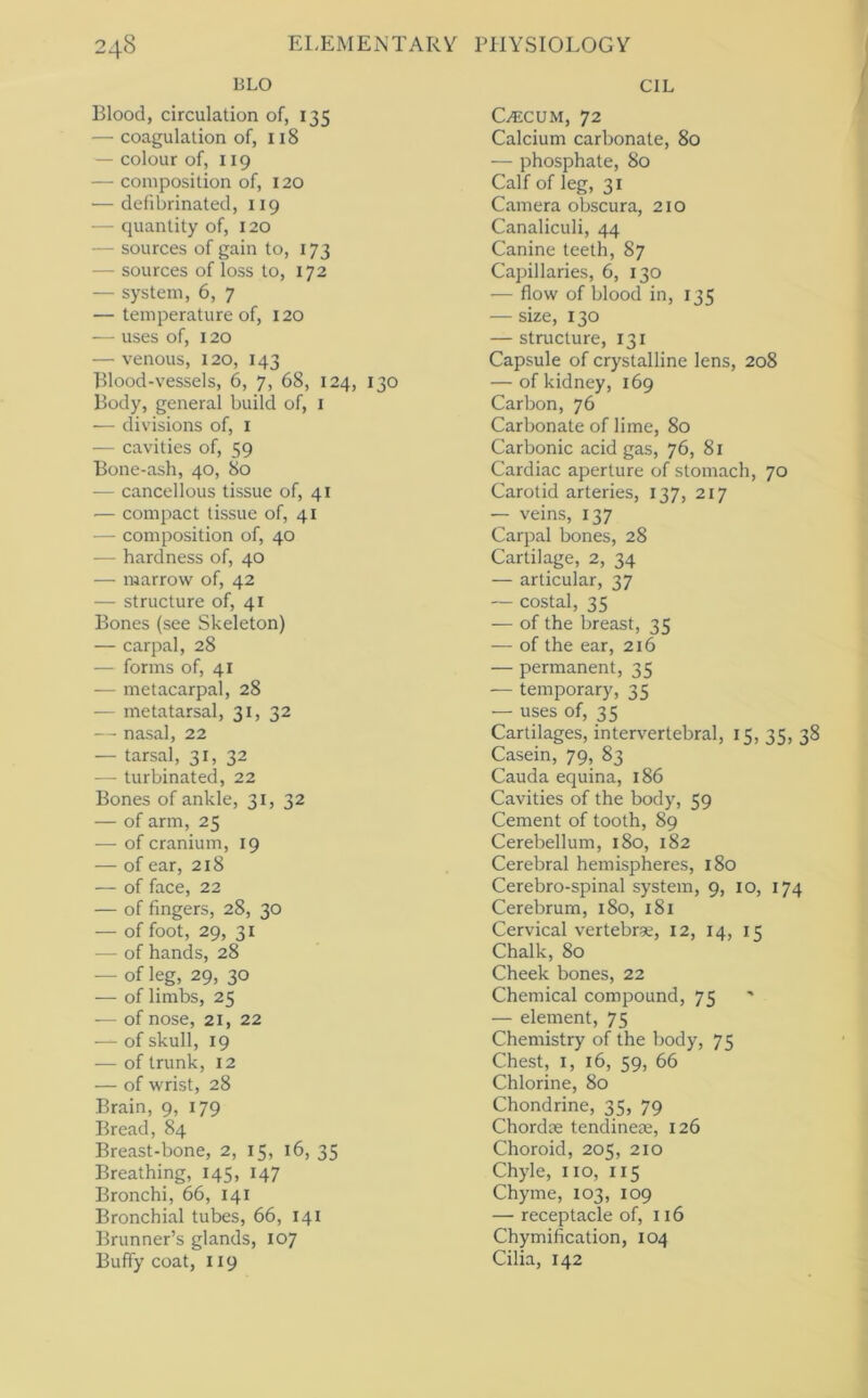 BLO Blood, circulation of, 135 — coagulation of, 118 — colour of, 119 — composition of, 120 — defibrinated, 119 — quantity of, 120 — sources of gain to, 173 — sources of loss to, 172 — system, 6, 7 — temperature of, 120 — uses of, 120 — venous, 120, 143 Blood-vessels, 6, 7, 68, 124, 130 Body, general build of, i — divisions of, i — cavities of, 59 Bone-ash, 40, 80 •— cancellous tissue of, 41 — compact tissue of, 41 — composition of, 40 — hardness of, 40 — marrow of, 42 — structure of, 41 Bones (see Skeleton) — carpal, 28 — forms of, 41 — metacarpal, 28 — metatarsal, 31, 32 — nasal, 22 — tarsal, 31, 32 — turbinated, 22 Bones of ankle, 31, 32 — of arm, 25 — of cranium, 19 — of ear, 218 — of face, 22 — of fingers, 28, 30 — of foot, 29, 31 — of hands, 28 — of leg, 29, 30 — of limbs, 25 — of nose, 21, 22 — of skull, 19 — of trunk, 12 — of wrist, 28 Brain, 9, 179 Bread, 84 Breast-bone, 2, 15, 16, 35 Breathing, 145, 147 Bronchi, 66, 141 Bronchial tubes, 66, 141 Brunner’s glands, 107 Buffy coat, 119 CIL C/ECUM, 72 Calcium carbonate, 80 — phosphate, 80 Calf of leg, 31 Camera obscura, 210 Canaliculi, 44 Canine teeth, 87 Capillaries, 6, 130 ■— flow of blood in, 135 — size, 130 — structure, 131 Capsule of crystalline lens, 208 — of kidney, 169 Carbon, 76 Carbonate of lime, 80 Carbonic acid gas, 76, 81 Cardiac aperture of stomach, 70 Carotid arteries, 137, 217 — veins, 137 Carpal bones, 28 Cartilage, 2, 34 — articular, 37 — costal, 35 — of the breast, 35 — of the ear, 216 — permanent, 35 -— temporary, 35 — uses of, 35 Cartilages, intervertebral, 15, 35, 38 Casein, 79, 83 Cauda equina, 186 Cavities of the body, 59 Cement of tooth, 89 Cerebellum, 180, 182 Cerebral hemispheres, 180 Cerebro-spinal system, 9, 10, 174 Cerebrum, 180, 181 Cervical vertebrae, 12, 14, i q Chalk, 80 Cheek bones, 22 Chemical compound, 75 — element, 75 Chemistry of the body, 75 Chest, I, 16, 59, 66 Chlorine, 80 Chondrine, 35, 79 Chordae tendineae, 126 Choroid, 205, 210 Chyle, no, 115 Chyme, 103, 109 — receptacle of, 116 Chymification, 104 Cilia, 142