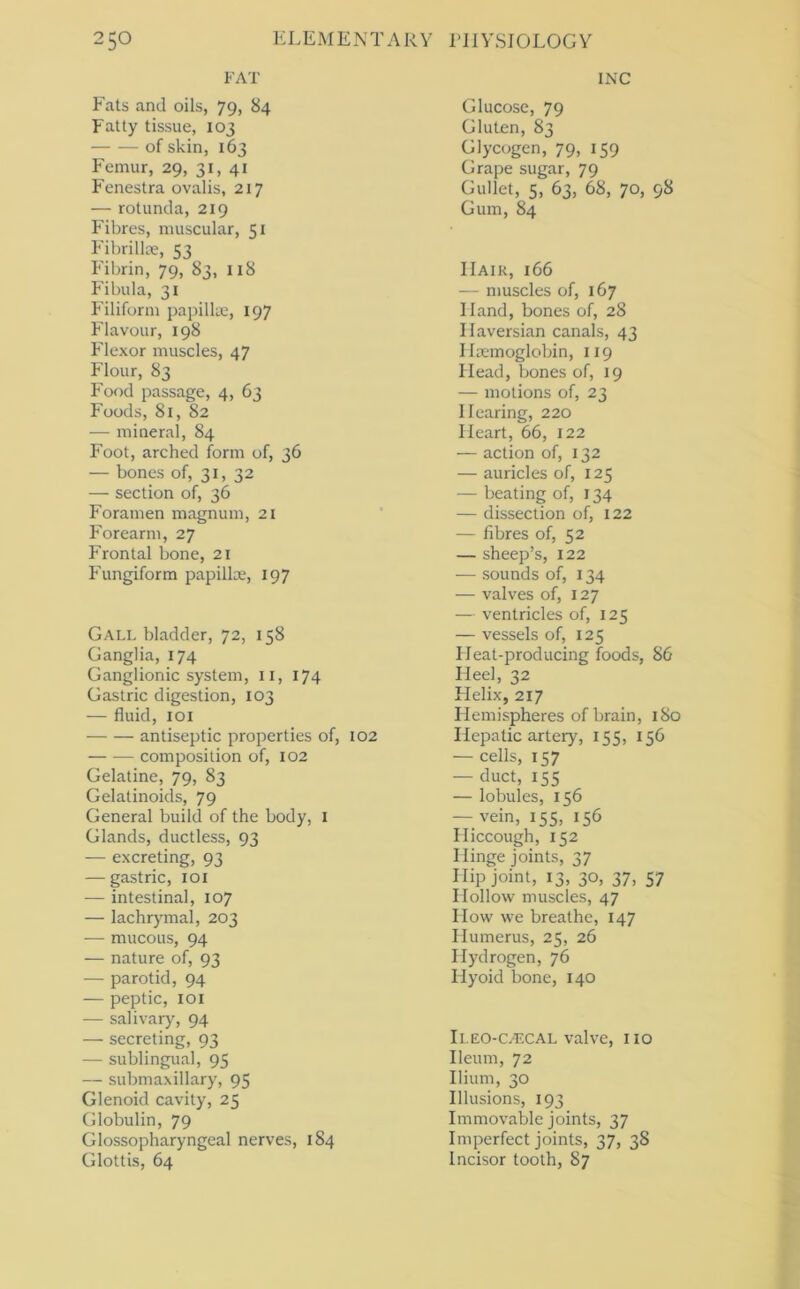 FAT Fats and oils, 79, 84 Fatty tissue, 103 of skin, 163 Femur, 29, 31, 41 Fenestra ovalis, 217 — rotunda, 219 Fibres, muscular, 51 Fibrilla-, 53 Fibrin, 79, 83, I18 P'ibula, 31 J'iliform papilla, 197 Flavour, 198 Flexor muscles, 47 Flour, 83 Food passage, 4, 63 Foods, 81, 82 — mineral, 84 Foot, arched form of, 36 — bones of, 31, 32 — section of, 36 Foramen magnum, 21 Forearm, 27 Frontal bone, 21 Fungiform papilla, 197 Gall bladder, 72, 158 Ganglia, 174 Ganglionic system, ii, 174 Gastric digestion, 103 — fluid, loi antiseptic properties of, 102 composition of, 102 Gelatine, 79, 83 Gelatinoids, 79 General build of the body, i Glands, ductless, 93 — excreting, 93 — gastric, loi — intestinal, 107 — lachr)'mal, 203 — mucous, 94 — nature of, 93 — parotid, 94 — peptic, loi — salivary, 94 — secreting, 93 — sublingual, 95 — submaxillary, 95 Glenoid cavity, 25 Globulin, 79 Glossopharyngeal nerves, 184 Glottis, 64 INC Glucose, 79 Gluten, 83 Glycogen, 79, 159 Grape sugar, 79 Gullet, 5, 63, 68, 70, 98 Gum, 84 IIaik, 166 — muscles of, 167 Hand, bones of, 28 Haversian canals, 43 Haemoglobin, 119 Head, bones of, 19 — motions of, 23 Hearing, 220 Heart, 66, 122 — action of, 132 — auricles of, 125 — beating of, 134 — dissection of, 122 — fibres of, 52 — sheep’s, 122 — sounds of, 134 — valves of, 127 — ventricles of, 125 — vessels of, 125 Heat-producing foods, 86 Heel, 32 Helix, 217 Hemispheres of brain, 180 Hepatic artery, 155, 156 — cells, 157 — duct, 155 — lobules, 156 — vein, 155, 156 Hiccough, 152 Hinge joints, 37 Hip joint, 13, 30, 37, 57 Hollow muscles, 47 How we breathe, 147 Humerus, 25, 26 Hydrogen, 76 Hyoid bone, 140 Ii.EO-C/FXAL valve, 110 Ileum, 72 Ilium, 30 Illusions, 193 Immovable joints, 37 Imperfect joints, 37, 38 Incisor tooth, 87