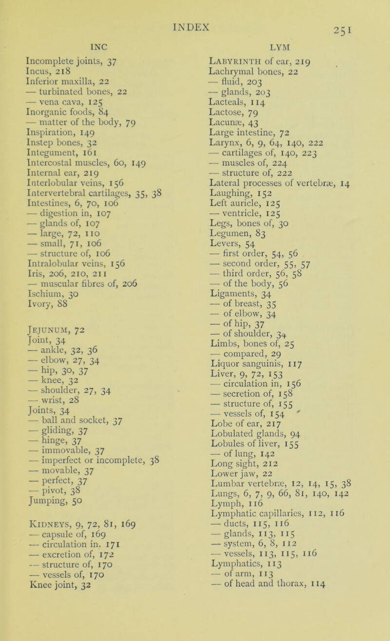 INC LYM Incomplete joints, 37 Incus, 218 Inferior maxilla, 22 — turbinated bones, 22 — vena cava, 125 Inorganic foods, 84 — matter of the body, 79 Inspiration, 149 Instep bones, 32 Integument, 161 Intercostal muscles, 60, 149 Internal ear, 219 Interlobular veins, 156 Intervertebral cartilages, 35, 38 Intestines, 6, 70, 106 — digestion in, 107 — glands of, 107 — large, 72, no — small, 71, 106 — structure of, 106 Intralobular veins, 156 Iris, 206, 210, 211 — muscular fibres of, 206 Ischium, 30 Ivory, 88 Jejunum, 72 Joint, 34 — ankle, 32, 36 — elbow, 27, 34 — hip, 30, 37 — knee, 32 — shoulder, 27, 34 — wrist, 28 Joints, 34 — ball and socket, 37 — gliding, 37 — hinge, 37 — immovable, 37 — imperfect or incomplete, 38 — movable, 37 — perfect, 37 — pivot, 38 Jumping, 50 Kidneys, 9, 72, 81, 169 — capsule of, 169 — circulation in, 171 — excretion of, 172 — structure of, 170 — vessels of, 170 Knee joint, 32 Labyrinth of ear, 219 Lachrymal bones, 22 — fluid, 203 — glands, 203 Lacteals, 114 Lactose, 79 Lacunoe, 43 Large intestine, 72 Larynx, 6, 9, 64, 140, 222 — cartilages of, 140, 223 — muscles of, 224 — structure of, 222 Lateral processes of vertebra;, 14 Laughing, 152 Left auricle, 125 — ventricle, 125 Legs, bones of, 30 Legumen, 83 Levers, 54 — first order, 54, 56 — second order, ‘57 — third order, 56, 58 — of the body, 56 Ligaments, 34 — of breast, 35 — of elbow, 34 — of hip, 37 — of shoulder, 3^). Limbs, bones of, 25 — compared, 29 Liquor sanguinis, 117 Liver, 9, 72, 153 •— circulation in, 156 — secretion of, 158 — structure of, 155 — vessels of, 154 ' Lobe of ear, 217 Lobulated glands, 94 Lobules of liver, 155 — of lung, 142 Long sight, 212 Lower jaw, 22 Lumbar vertebra;, 12, 14, 15, 38 Lungs, 6, 7, 9, 66, Si, 140, 142 Lymph, 116 Lymphatic capillaries, 112, 116 — ducts, 115, 116 — glands, 113, 115 — system, 6, 8, 112 — vessels, 113, 115, 116 Lymphatics, 113 — of arm, 113 — of head and thorax, 114