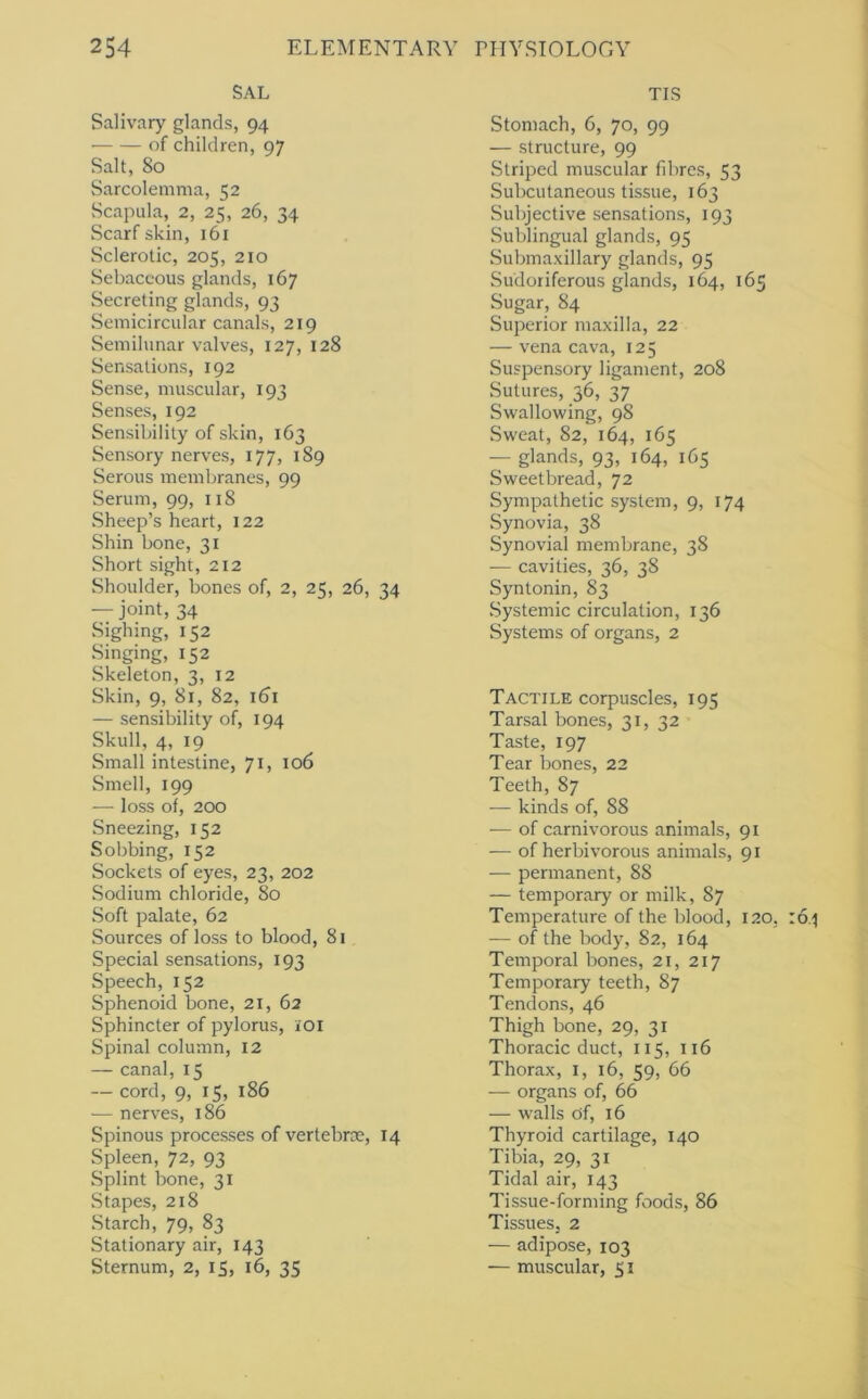 SAL Salivary glands, 94 ■ of children, 97 Salt, 80 Sarcolemnia, 52 Scapula, 2, 25, 26, 34 Scarf skin, 161 Sclerotic, 205, 210 Sebaceous glands, 167 Secreting glands, 93 Semicircular canals, 219 Semilunar valves, 127, 128 Sensations, 192 Sense, muscular, 193 Senses, 192 Sensibility of skin, 163 Sensory nerves, 177, 189 Serous membranes, 99 Serum, 99, 118 Sheep’s heart, 122 Shin bone, 31 Short sight, 212 Shoulder, bones of, 2, 25, 26, 34 — joint, 34 Sighing, 152 Singing, 152 Skeleton, 3, 12 Skin, 9, 81, 82, 161 — sensibility of, 194 Skull, 4, 19 Small intestine, 71, 106 Smell, 199 — loss of, 200 Sneezing, 152 Sobbing, 152 Sockets of eyes, 23, 202 Sodium chloride, 80 Soft palate, 62 Sources of loss to blood, 81 Special sensations, 193 Speech, 152 Sphenoid bone, 21, 62 Sphincter of pylorus, loi Spinal column, 12 — canal, 15 — cord, 9, 15, 186 •— nerves, 186 Spinous processes of vertebrte, 14 Spleen, 72, 93 Splint bone, 31 Stapes, 218 Starch, 79, 83 Stationary air, 143 Sternum, 2, 15, 16, 35 TIS Stomach, 6, 70, 99 — structure, 99 Striped muscular fibres, 53 Subcutaneous tissue, 163 Subjective sensations, 193 Sublingual glands, 95 Submaxillary glands, 95 Sudoriferous glands, 164, 165 Sugar, 84 Superior maxilla, 22 — vena cava, 125 Suspensory ligament, 208 Sutures, 36, 37 Swallowing, 98 Sweat, 82, 164, 165 — glands, 93, 164, 165 Sweetbread, 72 Sympathetic system, 9, 174 Synovia, 38 Synovial membrane, 38 — cavities, 36, 38 Syntonin, 83 Systemic circulation, 136 Systems of organs, 2 Tactile corpuscles, 195 Tarsal bones, 31, 32 Taste, 197 Tear bones, 22 Teeth, 87 — kinds of, 88 — of carnivorous animals, 91 — of herbivorous animals, 91 -— permanent, 88 — temporary or milk, 87 Temperature of the blood, 120, — of the body, 82, 164 Temporal bones, 21, 217 Temporary teeth, 87 Tendons, 46 Thigh bone, 29, 31 Thoracic duct, 115, 116 Thorax, i, 16, 59, 66 — organs of, 66 — walls of, 16 Thyroid cartilage, 140 Tibia, 29, 31 Tidal air, 143 Tissue-forming foods, 86 Tissues. 2 — adipose, 103 — muscular, 51