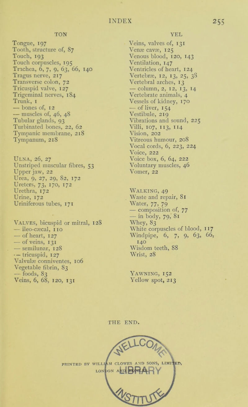 TON Tongue, 197 Tooth, structure of, 87 Touch, 193 Touch corpuscles, 195 Trachea, 6, 7, 9, 63, 66, 140 Tragus nerve, 217 Transverse colon, 72 Tricuspid valve, 127 Trigeminal nerves, 184 Trunk, i — bones of, 12 — muscles of, 46, 48 Tubular glands, 93 Turbinated bones, 22, 62 Tympanic membrane, 218 Tympanum, 218 Ulna, 26, 27 Unstriped muscular fibres, 53 Upper jaw, 22 Urea, 9, 27, 29, 82, 172 Ureters, 73, 170, 172 Urethra, 172 Urine, 172 Uriniferous tubes, 171 Valves, bicuspid or mitral, 128 — ileo-crecal, 110 — of heart, 127 — of veins, 131 ■— semilunar, 128 ■ — tricuspid, 127 Valvuloe conniventes, 106 Vegetable fibrin, 83 — foods, 83 Veins, 6, 68, 120, 131 YEL Veins, valves of, 131 Venae cavaj, 125 Venous blood, 120, 143 Ventilation, 147 Ventricles of heart, 124 Vertebrae, 12, 13, 25, 38 Vertebral arches, 13 — column, 2, 12, 13, 14 Vertebrate animals, 4 Vessels of kidney, 170 — of liver, 154 Vestibule, 219 Vibrations and sound, 225 Villi, 107, 113, 114 Vision, 202 Vitreous humour, 208 Vocal cords, 6, 223, 224 Voice, 222 Voice box, 6, 64, 222 Voluntary muscles, 46 Vomer, 22 Walking, 49 Waste and repair, 81 Water, 77, 79 — composition of, 77 — in body, 79, 81 Whey, 83 White corpuscles of blood, 117 Windpipe, 6, 7, 9, 63, 66. 140 Wisdom teeth, 88 Wrist, 28 Yawning, 152 Yellow spot, 213 THE END. #3^ PRINTED BV WILLiAm CLOWES AND SONS, LIMI'^D, lon()on a yBRARY