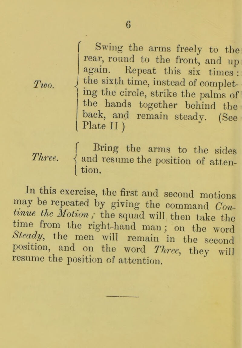 Swing the arms freely to the rear, round to the front, and up again. Repeat this six times: Two. J sixth time, instead of complet- ing the circle, strike the palms of the hands together behind the back, and remain steady. (See Plate II) V f Bring the arms to the sides Ikree. j and resume the position of atten- ( tion. In this exercise, the first and second motions may be repeated by giving the command Con- tinue the Motion / the squad will then take the time from the right-hand man; on the word Steady, the men will remain in the second position, and on the word Three, they will resume the position of attention.