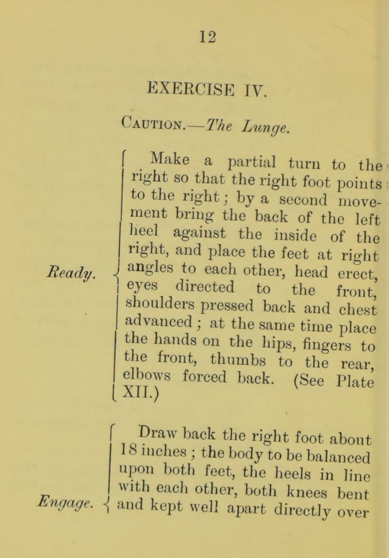 Ready. Engage. EXERCISE IV. Caution.—The Lunge. Make a partial turn to the light so that the right foot points to the right; by a second move- ment bring the back of the left heel against the inside of the right, and place the feet at right i angles to each other, head erect, i eXes directed to the front’ shoulders pressed back and chest advanced ; at the same time place the hands on the hips, fingers to the front, thumbs to the rear elbows forced back. (See Plate All.) Draw back the right foot about 18 inches ; the body to be balanced upon both feet, the heels in line with each other, both knees bent and kept well apart directly over