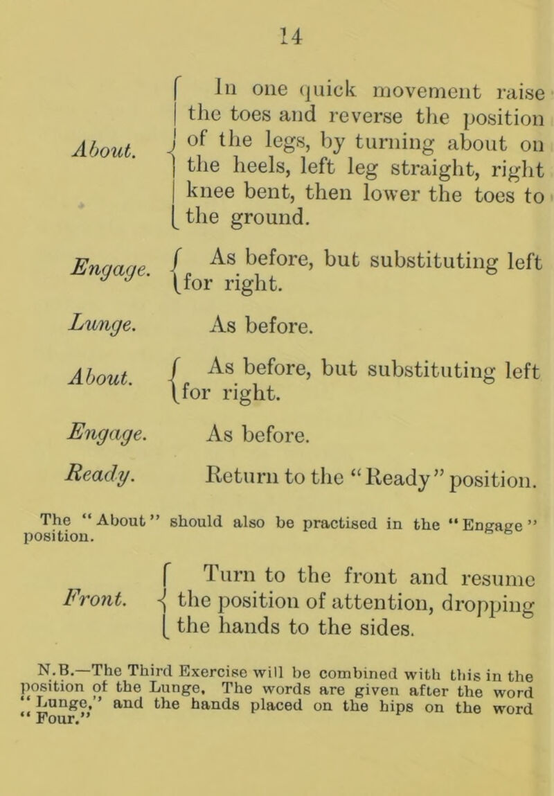 About. In one quick movement raise the toes and reverse the position j of the legs, by turning about on ] the heels, left leg straight, right | knee bent, then lower the toes to [ the ground. Engage. / As before, but substituting left (for right. Lunge. As before. About. / As before, but substituting left \for right. Engage. As before. Ready. Return to the “Ready” position. The “ About ” should also be practised in the “ Engage ” position. Turn to the front and resume Front. the position of attention, dropping {the hands to the sides. N-B.—The Third Exercise will be combined with this in the position of the Lunge, The words are given after the word “Lunge,’’ and the hands placed on the hips on the word “ Pour.”