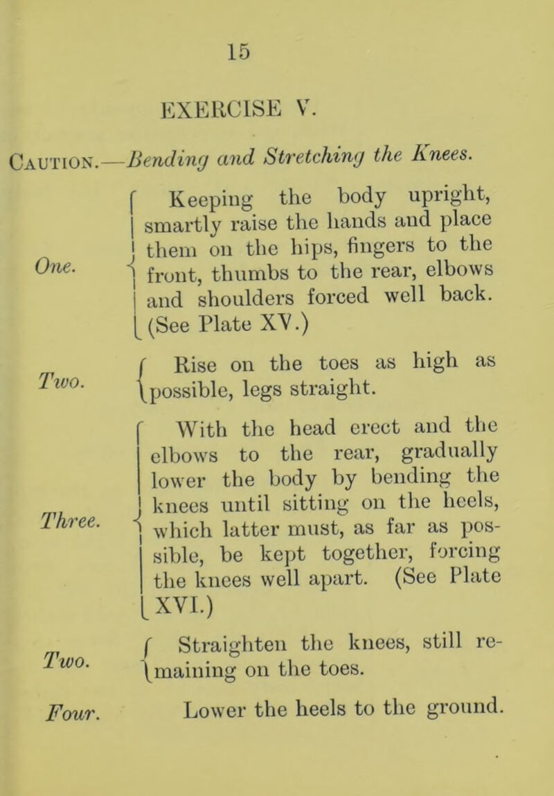 Caution. One. Two. Three. Two. EXERCISE V. -Bending and Stretching the Knees. f Keeping the body upright, j smartly raise the hands and place J them on the hips, fingers to the ] front, thumbs to the rear, elbows | and shoulders forced well back. [ (See Plate XV.) ( Rise on the toes as high as (possible, legs straight. ' With the head erect and the elbows to the rear, gradually lower the body by bending the knees until sitting on the heels, j which latter must, as far as pos- sible, be kept together, forcing the knees well apart. (See Plate XVI.) f Straighten the knees, still re- (maining on the toes. Lower the heels to the ground. Four.