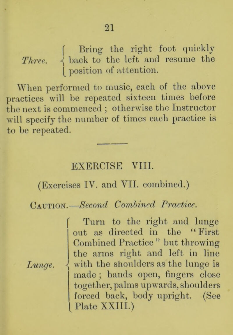 f Bring the right foot quickly Three. ^ back to the left and resume the [ position of attention. When performed to music, each of the above practices will be repeated sixteen times before the next is commenced ; otherwise the Instructor will specify the number of times each practice is to be repeated. EXERCISE VIII. (Exercises IV. and VII. combined.) Caution.—Second Combined Practice. Lunge. Turn to the right and lunge out as directed in the “ First Combined Practice ” but throwing the arms right and left in line - with the shoulders as the lunge is made; hands open, fingers close together, palms upwards, shoulders forced back, body upright. (See Plate XXIII.)