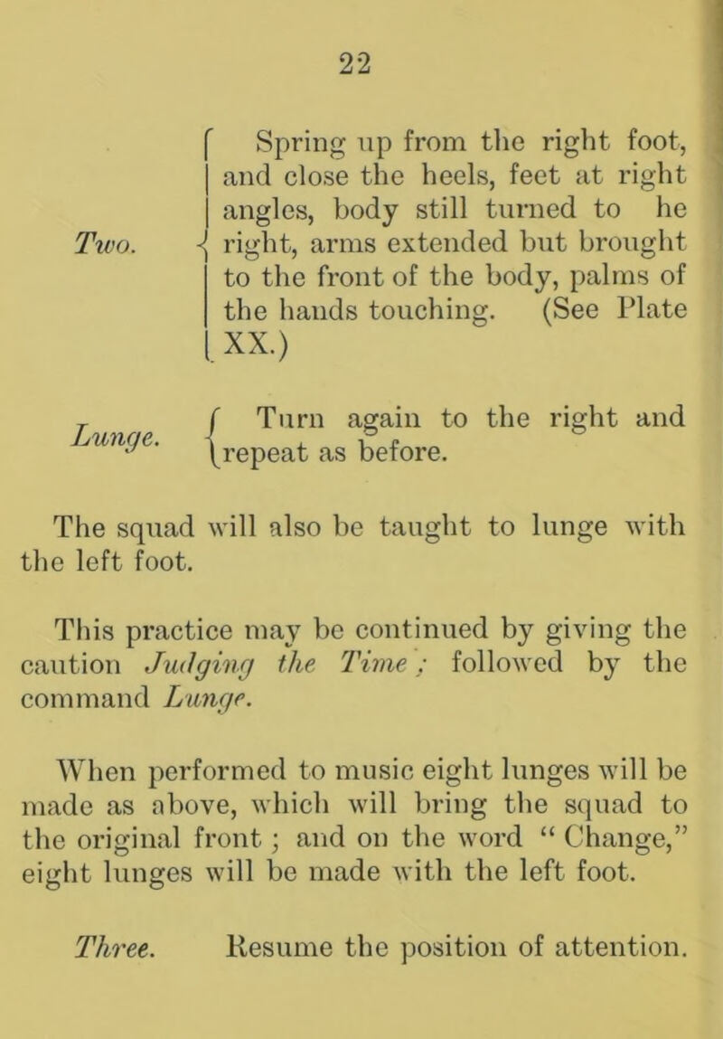 Spring up from the right foot, | and close the heels, feet at right j angles, body still turned to he right, arms extended but brought to the front of the body, palms of the hands touching. (See Plate XX.) f Turn again to the right and \repeat as before. The squad will also be taught to lunge with the left foot. This practice may be continued by giving the caution Judging the Time; followed by the command Lunge. When performed to music eight lunges will be made as above, which will bring the squad to the original front; and on the word “ Change,” eight lunges will be made with the left foot. Three. Resume the position of attention. Two.