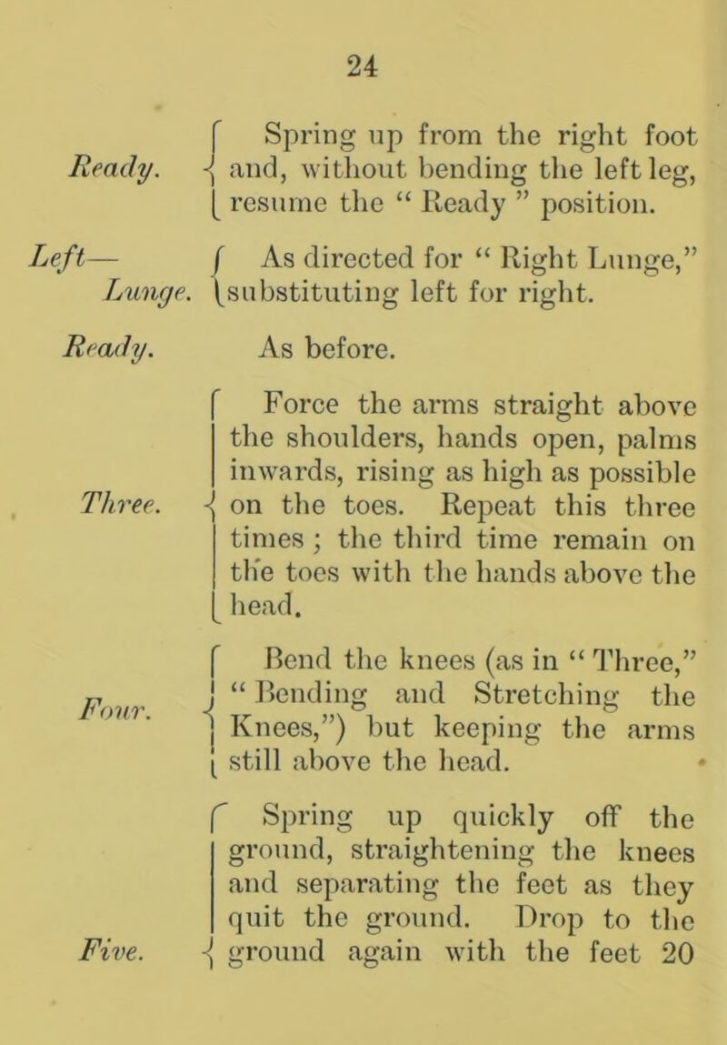 Ready. Left- Lunge. Ready. Three. Four. Spring up from the right foot and, without bending the left leg, [ resume the “ Ready ” position. f As directed for “ Right Lunge,” (substituting left for right. As before. Force the arms straight above the shoulders, hands open, palms inwards, rising as high as possible ■{ on the toes. Repeat this three times ; the third time remain on the toes with the hands above the head. r i i i i Bend the knees (as in “ Three,” “ Bending and Stretching the Knees,”) but keeping the arms still above the head. f Spring up quickly off the ground, straightening the knees and separating the feet as they quit the ground. Drop to the { ground again with the feet 20 Five.