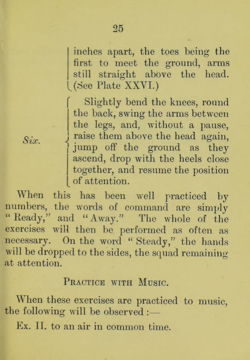 inches apart, the toes being the first to meet the ground, arms still straight above the head. L(See Plate XXVI.) Slightly bend the knees, round the back, swing the arms between the legs, and, without a pause, gj raise them above the head again, i jump off' the ground as they ascend, drop with the heels close together, and resume the position of attention. When this has been well practiced by numbers, the words of command are simply “Ready,” and “Away.” The whole of the exercises will then be performed as often as necessary. On the word “ Steady,” the hands will be dropped to the sides, the squad remaining at attention. Practice with Music. When these exercises are practiced to music, the following will be observed :— Ex. II. to an air in common time.