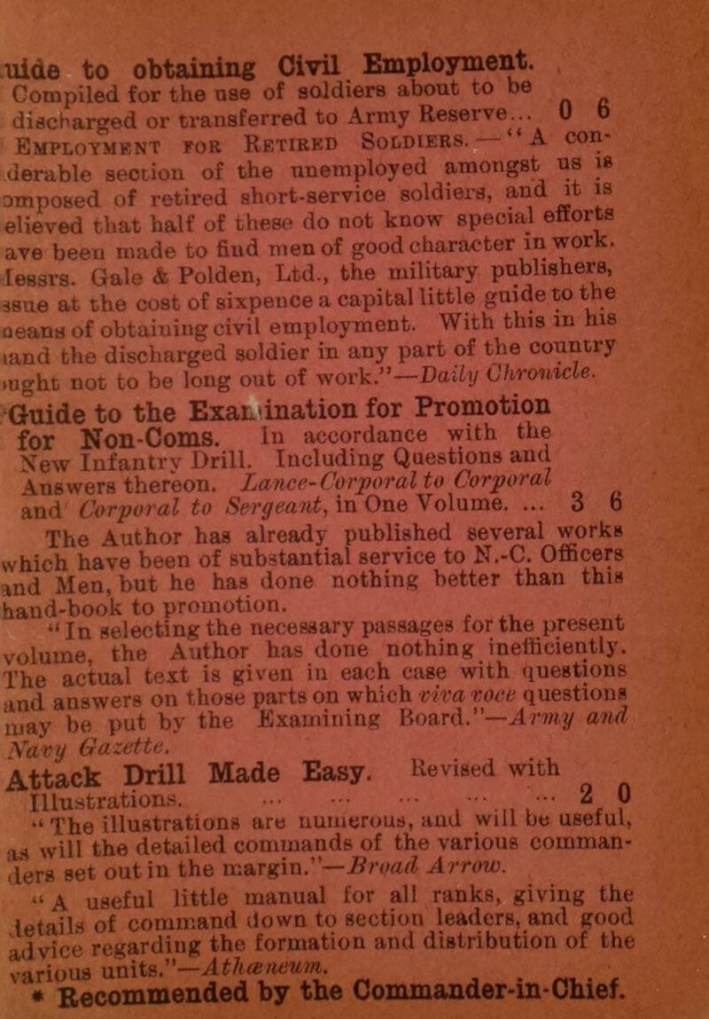 uide to obtaining Civil Employment. Compiled for the use of soldiers about to he discharged or transferred to Army Reserve.^.. 0 0 Employment for Retired Soldiers. A con- derable section of the unemployed amongst us is omposed of retired short-service soldiers, and it is elieved that half of these do not know special efforts ave been made to find men of good character in wor lessrs. Gale & Polden, Ltd., the military publishers, jsue at the cost of sixpence a capital little guide to the aeanaof obtaining civil employment. With this m his tand the discharged soldier in any part of the country »ught not to be long out of work.”—Daily Chronicle. Guide to the Examination for Promotion for Non-Coms. Ill accordance with the \ew Infantrv Drill. Including Questions and Answers thereon. Lance-Corporal to Corporal and Corporal to Sergeant, in One Volume. ... 3 b The Author has already published several works which have been of substantial service to N.-C. Officers and Men, but he has done nothing better than this hand-book to promotion. “In selecting the necessary passages for the present volume the Author has done nothing inefficiently. The actual text is given in each case with questions and answers on those parts on which viva voce questions may be put by the Examining Board.”—Amy and Navy Gazette. Attack Drill Made Easy. Revised with Illustrations. ® The illustrations are numerous, and will be useful, as will the detailed commands of the various comman- ders set out in the margin.”—Broad Arrow. “A useful little manual for all ranks, giving the letails of command down to section leaders, and good advice regarding the formation and distribution of the various units.—Atlueneum. * Recommended by the Commander-in-Chief.