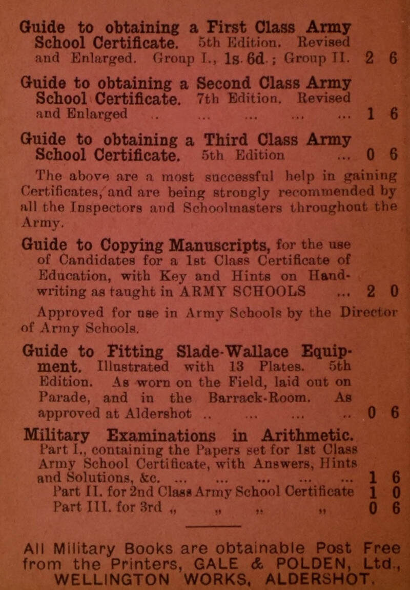 Guide to obtaining a First Class Army School Certificate. 5th Edition. Revised and Enlarged. Group I., Is 6d ; Group TI. 2 6 Guide to obtaining a Second Class Army School Certificate. 7th Edition. Revised and Enlarged .. ... ... ... ... 1 6 Guide to obtaining a Third Class Army School Certificate. 5th Edition ... 0 6 The above are a most successful help in gaining Certificates, and are being strongly recommended by all the Inspectors and Schoolmasters throughout the Army. Guide to Copying Manuscripts, for the use of Candidates for a 1st Class Certificate of Education, with Key and Hints on Hand* writing as taught in ARMY SCHOOLS ... 2 0 Approved for use in Army Schools by the Director of Army Schools. Guide to Fitting Slade-Wallace Equip- ment. Illustrated with 13 Plates. 5th Edition. As worn on the Field, laid out on Parade, and in the Barrack-Room. As approved at Aldershot .. ... ... ..0 6 Military Examinations in Arithmetic. Part I., containing the Papers set for 1st Class Army School Certificate, with Answers, Hints and Solutions, See 1 6 Part II. for 2nd Class Army School Certificate 1 0 Part III. for 3rd „ „ „ „ 0 6 All Military Books are obtainable Post Free from the Printers, GALE & POLDEN, Ltd., WELLINGTON WORKS, ALDERSHOT.