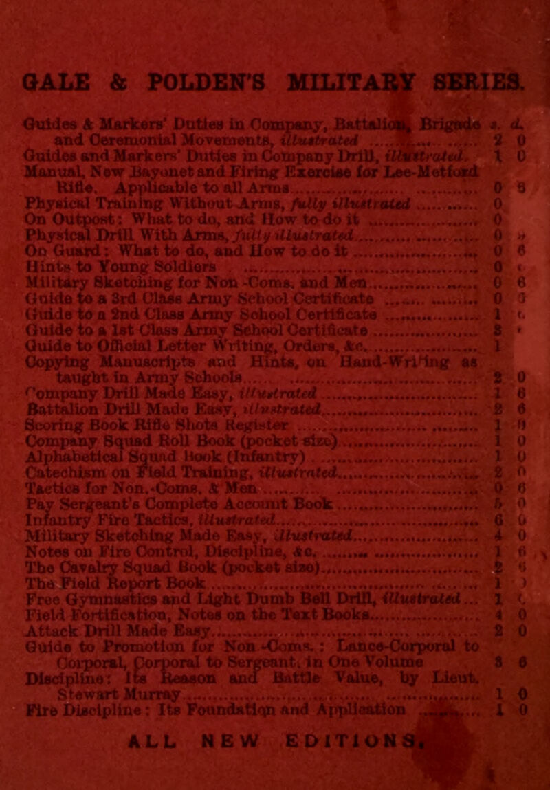 GALE & POLDEN'S MILIT SERIES. Brigade Guides & Markers’ Duties in Company, Bat: and Ceremonial Movements, illustrated .. Guides and Markers’ Duties in Company Drill, iUvttrutal, Manual, New Bayonet and Firing Exercise for Lee-Metfokd Rifle. Applicable to all Arms ... Physical Training Without Arms, fully illustrated On Outpost: What to do, and How to do it Physical Drill With Arms, fully illustrated....... On Guard: What to do, and How to do it Hints to Young Soldiers Military Sketching for Non -Coins, and Men.,..„ Guide to a 3rd Class Army School Certificate Guide to a 2nd Class Army School Certificate Guide to a 1st Class Army School Certificate Guide to Official Letter Writing, Orders, Ac. Copying Manuscripts and Hints, on Hand-Writing as taught in Army Schools Company Drill Made Easy, illustrated Battalion Drill Made Easy, itlvst.ra.ted ...... Scoring Book Rifle Shots Kegistor .... Company Squad Roll Book (pocket site).. Alphabetical Squad Hook (Infantry) Catechism on Field Training, illustrated.. Tactics for Non.-Coms. A Men Pay Sergeant’s Complete Account Book . Infantry Firo Tactics, illustrated....^.. Military Sketching Made Easy, illustrated..., ...... Notes on Firo Control, Discipline, <So The Cavalry Squad Bode (pocket siao).,..„, The Field Report Book Free Gymnastics and Light Dumb Bell Drill, illustrated... Field Fortification, Notes on the Text Books Attack Drill Made Easy Guide to Promotion for Non -Coms.: Lance-Corporal to Corporal, Corporal to Sergeanti in One Volume Discipline: Its Reason and Battle Value, by Lieut. Stewart Murray ...... .... Fire Discipline: Its Foundstiqn And Application ALL NEW EDITION s. <L « 0 X 0 0 6 6 f) 0 0 n e 0 6 (< i 0 i ; 1 > 1 *. '4.0 2 0 3 e