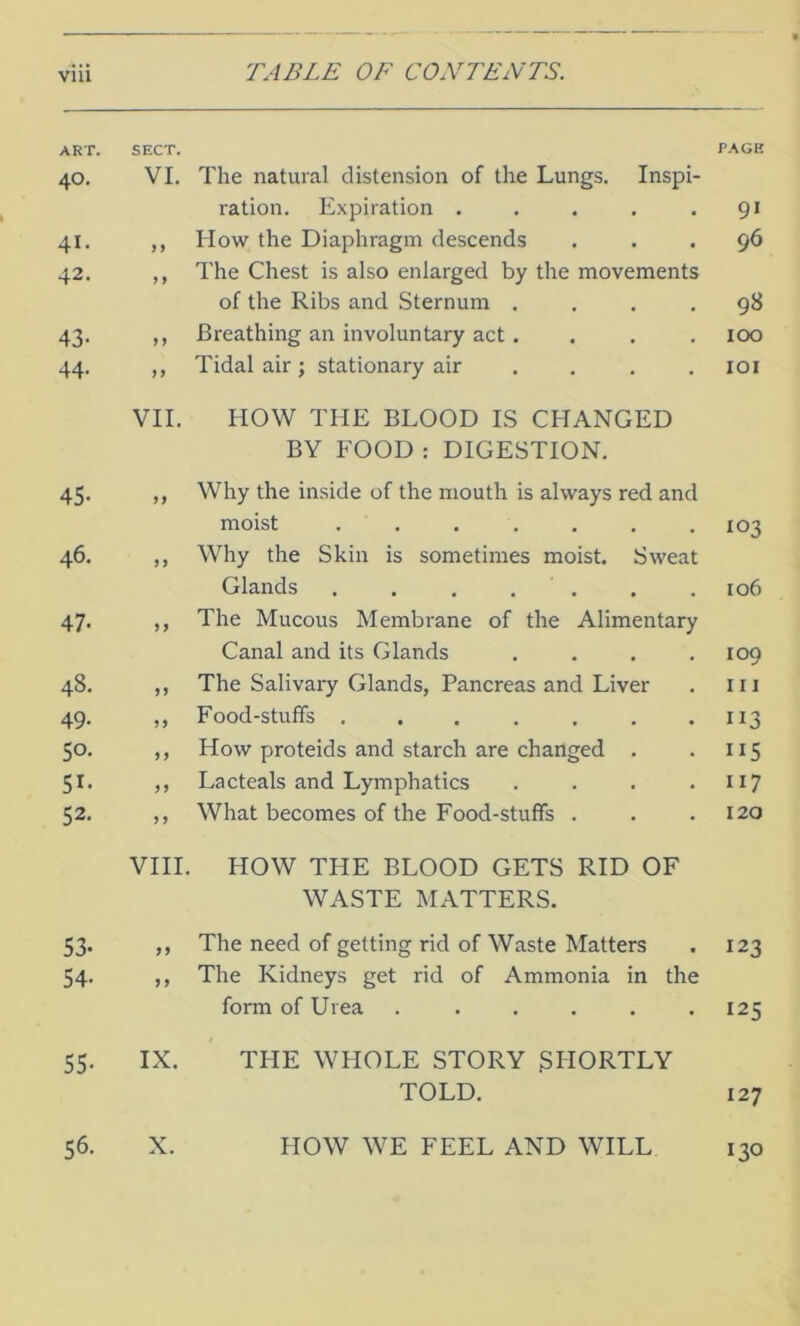 ART. 40. 41. 42. 43- 44. 45- 46. 47- 48. 49- 50- 5r- 52- 53- 54- 55- sect. PAGE VI. The natural distension of the Lungs. Inspi- ration. Expiration . . . . .91 ,, How the Diaphragm descends ... 96 ,, The Chest is also enlarged by the movements of the Ribs and Sternum .... 98 ,, Breathing an involuntary act . . . . 100 ,, Tidal air; stationary air . . . .101 VII. HOW THE BLOOD IS CHANGED BY FOOD : DIGESTION. ,, Why the inside of the mouth is always red and moist ....... 103 „ Why the Skin is sometimes moist. Sweat Glands . . . . . . . 106 ,, The Mucous Membrane of the Alimentary Canal and its Glands .... 109 ,, The Salivary Glands, Pancreas and Liver . in ,, Food-stuffs . . . . . . .113 ,, How proteids and starch are changed . . 115 ,, La cteals and Lymphatics . . . .117 ,, What becomes of the Food-stuffs . . .120 VIII. HOW THE BLOOD GETS RID OF WASTE MATTERS. ,, The need of getting rid of Waste Matters . 123 ,, The Kidneys get rid of Ammonia in the form of Urea 125 IX. THE WHOLE STORY SHORTLY TOLD. 127 56. X. HOW WE FEEL AND WILL 130