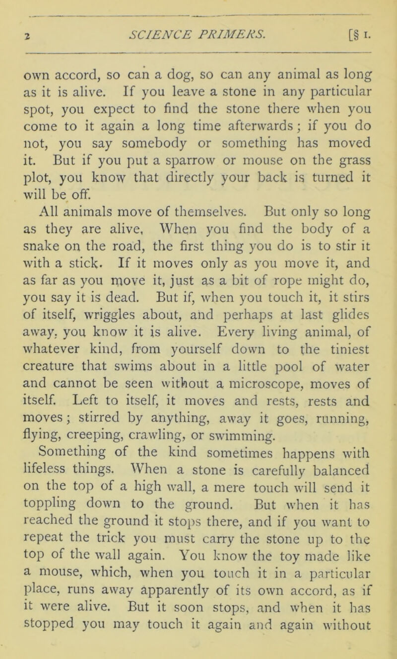 own accord, so can a dog, so can any animal as long as it is alive. If you leave a stone in any particular spot, you expect to find the stone there when you come to it again a long time afterwards; if you do not, you say somebody or something has moved it. But if you put a sparrow or mouse on the grass plot, you know that directly your back is turned it will be off. All animals move of themselves. But only so long as they are alive, When you find the body of a snake on the road, the first thing you do is to stir it with a stick- If it moves only as you move it, and as far as you move it, just as a bit of rope might do, you say it is dead. But if, when you touch it, it stirs of itself, wriggles about, and perhaps at last glides away, you know it is alive. Every living animal, of whatever kind, from yourself down to the tiniest creature that swims about in a little pool of water and cannot be seen without a microscope, moves of itself. Left to itself, it moves and rests, rests and moves; stirred by anything, away it goes, running, flying, creeping, crawling, or swimming. Something of the kind sometimes happens with lifeless things. When a stone is carefully balanced on the top of a high wall, a mere touch will send it toppling down to the ground. But when it has reached the ground it stops there, and if you want to repeat the trick you must carry the stone up to the top of the wall again. You know the toy made like a mouse, which, when you touch it in a particular place, runs away apparently of its own accord, as if it were alive. But it soon stops, and when it has stopped you may touch it again and again without