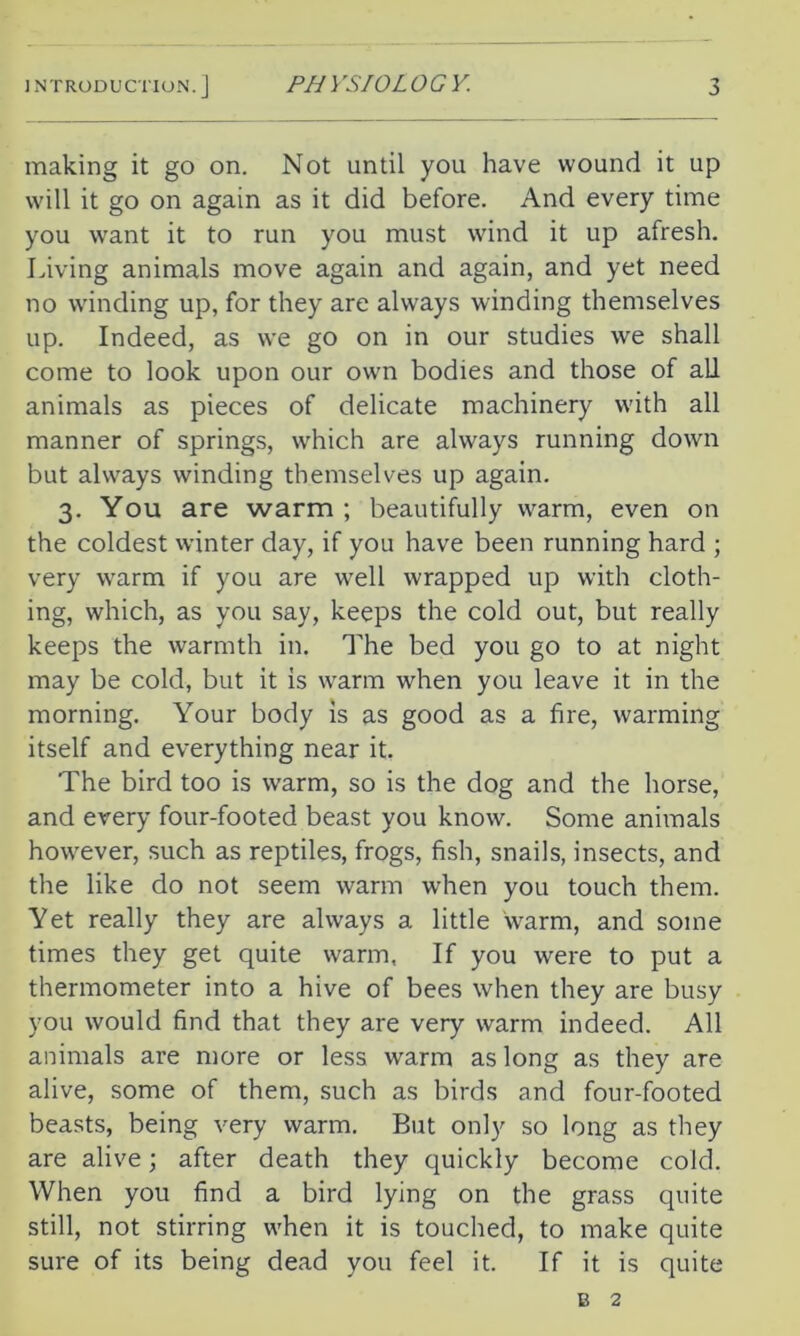 making it go on. Not until you have wound it up will it go on again as it did before. And every time you want it to run you must wind it up afresh. Living animals move again and again, and yet need no winding up, for they are always winding themselves up. Indeed, as we go on in our studies we shall come to look upon our own bodies and those of all animals as pieces of delicate machinery with all manner of springs, which are always running down but always winding themselves up again. 3. You are warm ; beautifully warm, even on the coldest winter day, if you have been running hard ; very warm if you are well wrapped up with cloth- ing, which, as you say, keeps the cold out, but really keeps the warmth in. The bed you go to at night may be cold, but it is warm when you leave it in the morning. Your body is as good as a fire, warming itself and everything near it. The bird too is warm, so is the dog and the horse, and every four-footed beast you know. Some animals however, such as reptiles, frogs, fish, snails, insects, and the like do not seem warm when you touch them. Yet really they are always a little warm, and some times they get quite warm, If you were to put a thermometer into a hive of bees when they are busy you would find that they are very warm indeed. All animals are more or less warm as long as they are alive, some of them, such as birds and four-footed beasts, being very warm. But only so long as they are alive; after death they quickly become cold. When you find a bird lying on the grass quite still, not stirring when it is touched, to make quite sure of its being dead you feel it. If it is quite b 2