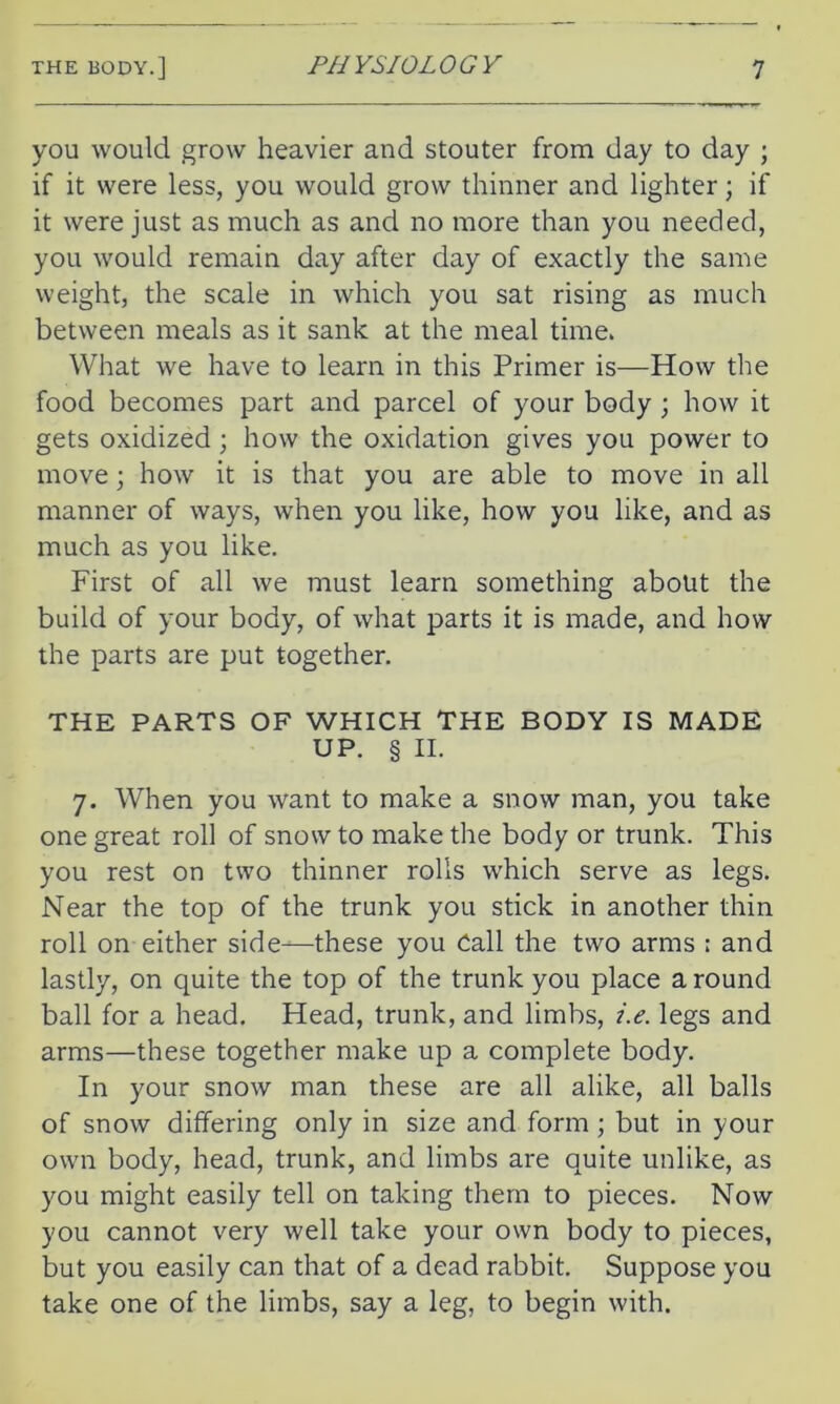 you would grow heavier and stouter from day to day ; if it were less, you would grow thinner and lighter; if it were just as much as and no more than you needed, you would remain day after day of exactly the same weight, the scale in which you sat rising as much between meals as it sank at the meal time. What we have to learn in this Primer is—How the food becomes part and parcel of your body ; how it gets oxidized ; how the oxidation gives you power to move; how it is that you are able to move in all manner of ways, when you like, how you like, and as much as you like. First of all we must learn something about the build of your body, of what parts it is made, and how the parts are put together. THE PARTS OF WHICH THE BODY IS MADE UP. § II. 7. When you want to make a snow man, you take one great roll of snow to make the body or trunk. This you rest on two thinner rolls which serve as legs. Near the top of the trunk you stick in another thin roll on either side—these you Call the two arms ; and lastly, on quite the top of the trunk you place a round ball for a head. Head, trunk, and limbs, i.e. legs and arms—these together make up a complete body. In your snow man these are all alike, all balls of snow differing only in size and form ; but in your own body, head, trunk, and limbs are quite unlike, as you might easily tell on taking them to pieces. Now you cannot very well take your own body to pieces, but you easily can that of a dead rabbit. Suppose you take one of the limbs, say a leg, to begin with.