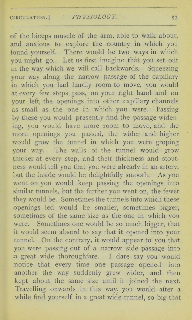 of the biceps muscle of the arm, able to walk about, and anxious to explore the country in which you found yourself. There would be two ways in which you might go. Let us first imagine that you set out in the way which we will call backwards. Squeezing your way along the narrow passage of the capillary in which you had hardly room to move, you would at every few steps pass, on your right hand and on your left, the openings into other capillary channels as small as the one in which you were. Passing by these you would presently find the passage widen- ing, you would have more room to move, and the more openings you passed, the wider and higher would grow the tunnel in which you were groping your way. The walls of the tunnel would grow thicker at every step, and their thickness and stout- ness would tell you that you were already in an artery, but the inside would be delightfully smooth. As you went on you would keep passing the openings into similar tunnels, but the further you went on, the fewer they would be. Sometimes the tunnels into which these openings led would be smaller, sometimes bigger, sometimes of the same size as the one in which you were. Sometimes one would be so much bigger, that it would seem absurd to say that it opened into your tunnel. On the contrary, it would appear to you that you were passing out of a narrow side passage into a great wide thoroughfare. I dare say you would notice that every time one passage opened into another the way suddenly grew wider, and then kept about the same size until it joined the next. Travelling omvards in this way, you would after a while find yourself in a great wide tunnel, so big that