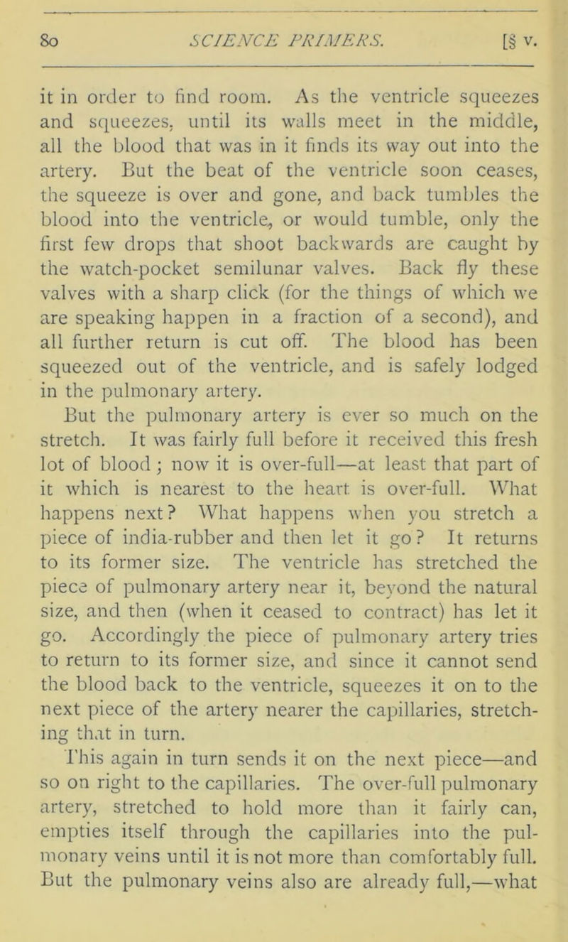 it in order to find room. As the ventricle squeezes and squeezes, until its walls meet in the middle, all the blood that was in it finds its way out into the artery. But the beat of the ventricle soon ceases, the squeeze is over and gone, and back tumbles the blood into the ventricle, or would tumble, only the first few drops that shoot backwards are caught by the watch-pocket semilunar valves. Back fly these valves with a sharp click (for the things of which we are speaking happen in a fraction of a second), and all further return is cut off. The blood has been squeezed out of the ventricle, and is safely lodged in the pulmonary artery. But the pulmonary artery is ever so much on the stretch. It was fairly full before it received this fresh lot of blood; now it is over-full—at least that part of it which is nearest to the heart is over-full. What happens next? What happens when you stretch a piece of india-rubber and then let it go? It returns to its former size. The ventricle has stretched the piece of pulmonary artery near it, beyond the natural size, and then (when it ceased to contract) has let it go. Accordingly the piece of pulmonary artery tries to return to its former size, and since it cannot send the blood back to the ventricle, squeezes it on to the next piece of the artery nearer the capillaries, stretch- ing that in turn. T his again in turn sends it on the next piece—and so on right to the capillaries. The over-full pulmonary artery, stretched to hold more than it fairly can, empties itself through the capillaries into the pul- monary veins until it is not more than comfortably full. But the pulmonary veins also are already full,—what