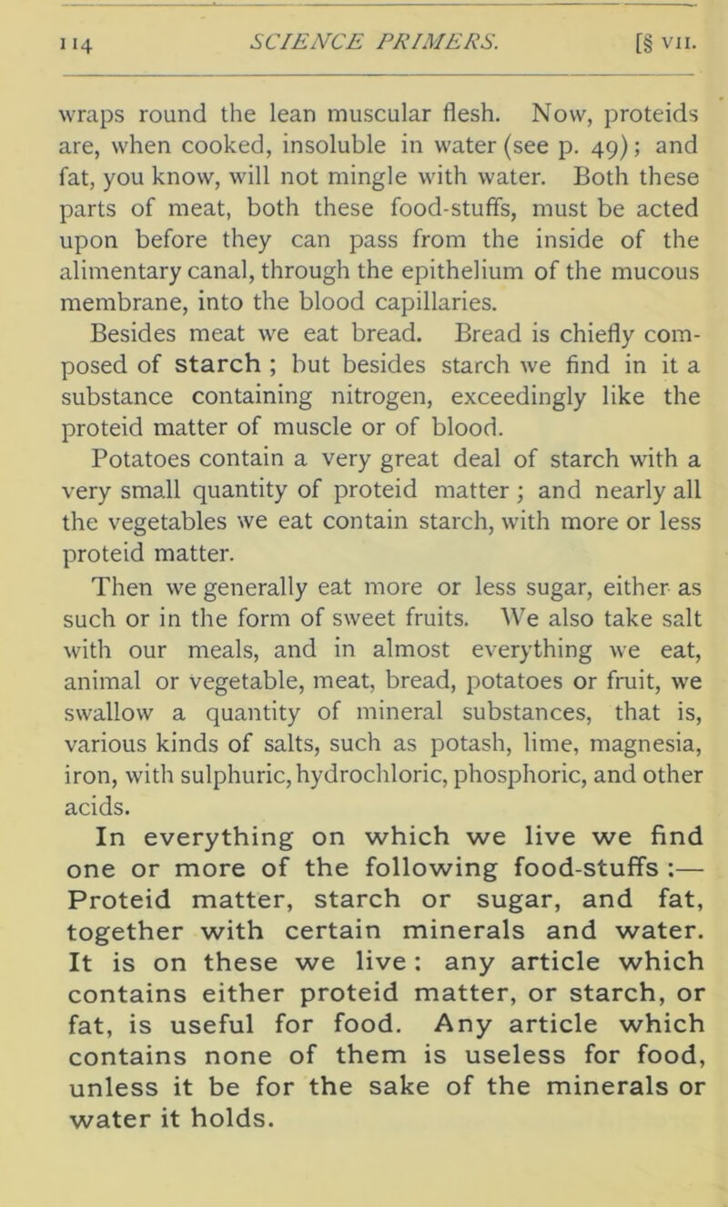 wraps round the lean muscular flesh. Now, proteids are, when cooked, insoluble in water (see p. 49); and fat, you know, will not mingle with water. Both these parts of meat, both these food-stuff's, must be acted upon before they can pass from the inside of the alimentary canal, through the epithelium of the mucous membrane, into the blood capillaries. Besides meat we eat bread. Bread is chiefly com- posed of starch ; but besides starch we find in it a substance containing nitrogen, exceedingly like the proteid matter of muscle or of blood. Potatoes contain a very great deal of starch with a very small quantity of proteid matter; and nearly all the vegetables we eat contain starch, with more or less proteid matter. Then we generally eat more or less sugar, either as such or in the form of sweet fruits. We also take salt with our meals, and in almost everything we eat, animal or vegetable, meat, bread, potatoes or fruit, we swallow a quantity of mineral substances, that is, various kinds of salts, such as potash, lime, magnesia, iron, with sulphuric,hydrochloric, phosphoric, and other acids. In everything on which we live we find one or more of the following food-stuffs :— Proteid matter, starch or sugar, and fat, together with certain minerals and water. It is on these we live: any article which contains either proteid matter, or starch, or fat, is useful for food. Any article which contains none of them is useless for food, unless it be for the sake of the minerals or water it holds.