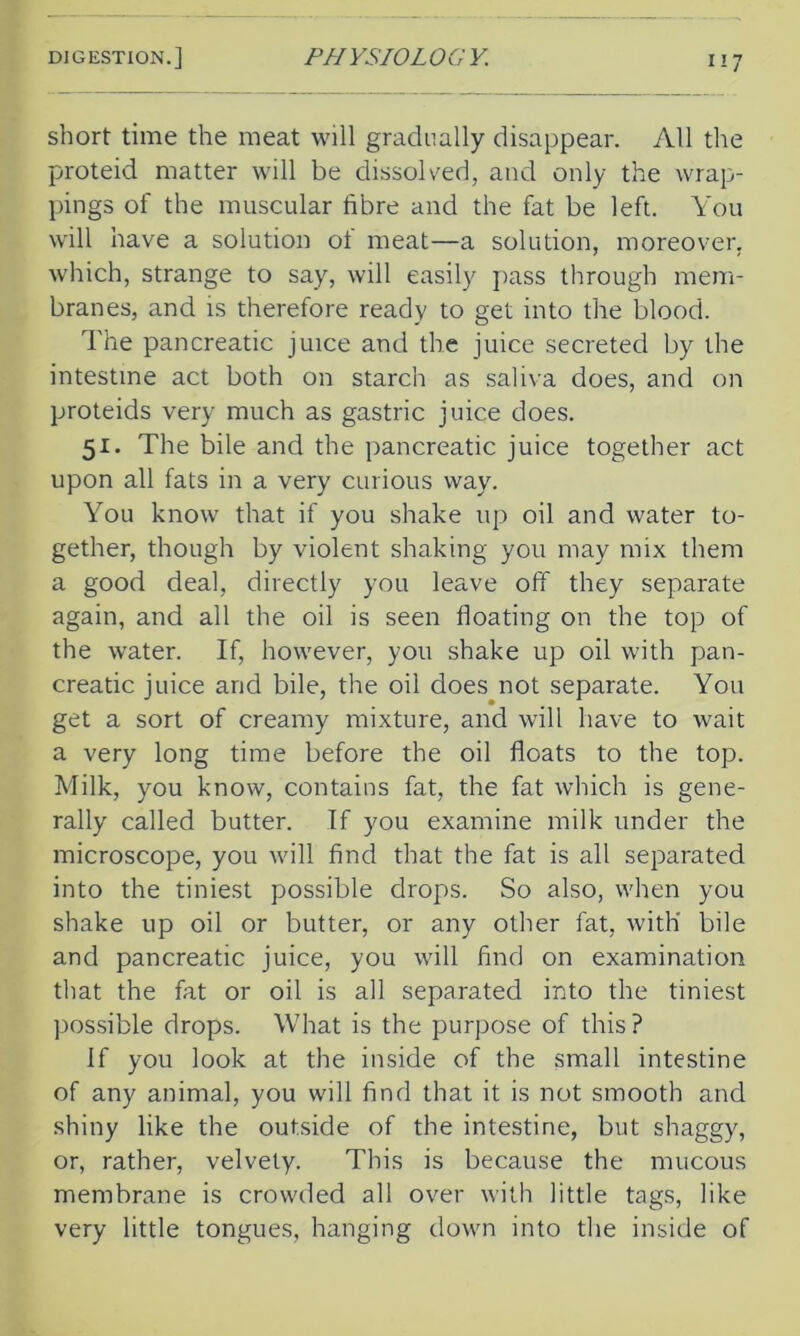 short time the meat will gradually disappear. All the proteid matter will be dissolved, and only the wrap- pings of the muscular fibre and the fat be left. You will have a solution of meat—a solution, moreover, which, strange to say, will easily pass through mem- branes, and is therefore ready to get into the blood. The pancreatic juice and the juice secreted by the intestine act both on starch as saliva does, and on proteids very much as gastric juice does. 51. The bile and the pancreatic juice together act upon all fats in a very curious way. You know that if you shake up oil and water to- gether, though by violent shaking you may mix them a good deal, directly you leave off they separate again, and all the oil is seen floating on the top of the water. If, however, you shake up oil with pan- creatic juice and bile, the oil does not separate. You get a sort of creamy mixture, and will have to wait a very long time before the oil floats to the top. Milk, you know, contains fat, the fat which is gene- rally called butter. If you examine milk under the microscope, you will find that the fat is all separated into the tiniest possible drops. So also, when you shake up oil or butter, or any other fat, with' bile and pancreatic juice, you will find on examination that the fat or oil is all separated into the tiniest possible drops. What is the purpose of this? If you look at the inside of the small intestine of any animal, you will find that it is not smooth and shiny like the outside of the intestine, but shaggy, or, rather, velvety. This is because the mucous membrane is crowded all over with little tags, like very little tongues, hanging down into the inside of