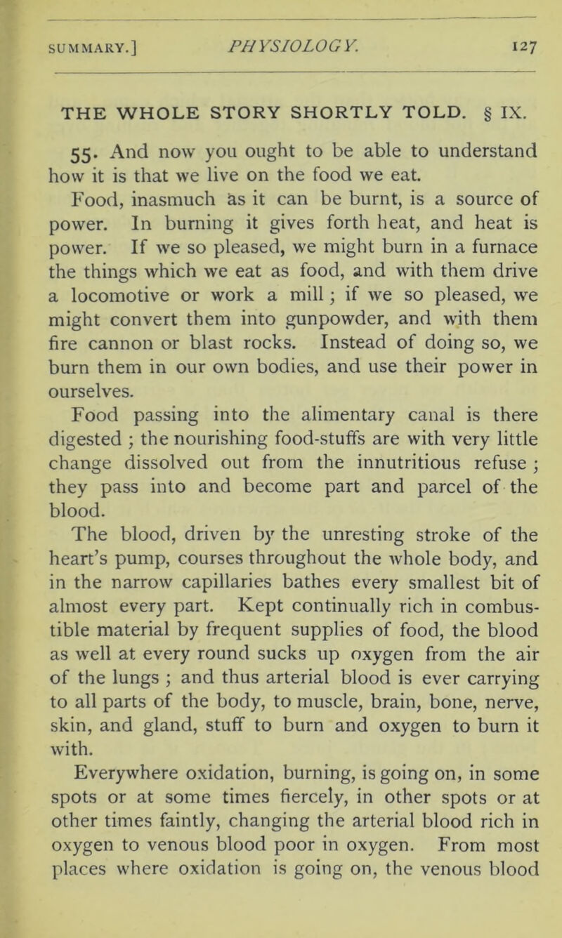 THE WHOLE STORY SHORTLY TOLD. § IX. 55. And now you ought to be able to understand how it is that we live on the food we eat. Food, inasmuch as it can be burnt, is a source of power. In burning it gives forth heat, and heat is power. If we so pleased, we might burn in a furnace the things which we eat as food, and with them drive a locomotive or work a mill; if we so pleased, we might convert them into gunpowder, and with them fire cannon or blast rocks. Instead of doing so, we burn them in our own bodies, and use their power in ourselves. Food passing into the alimentary canal is there digested ; the nourishing food-stuffs are with very little change dissolved out from the innutritious refuse ; they pass into and become part and parcel of the blood. The blood, driven by the unresting stroke of the heart’s pump, courses throughout the Avhole body, and in the narrow capillaries bathes every smallest bit of almost every part. Kept continually rich in combus- tible material by frequent supplies of food, the blood as well at every round sucks up oxygen from the air of the lungs ; and thus arterial blood is ever carrying to all parts of the body, to muscle, brain, bone, nerve, skin, and gland, stuff to burn and oxygen to burn it with. Everywhere oxidation, burning, is going on, in some spots or at some times fiercely, in other spots or at other times faintly, changing the arterial blood rich in oxygen to venous blood poor in oxygen. From most places where oxidation is going on, the venous blood