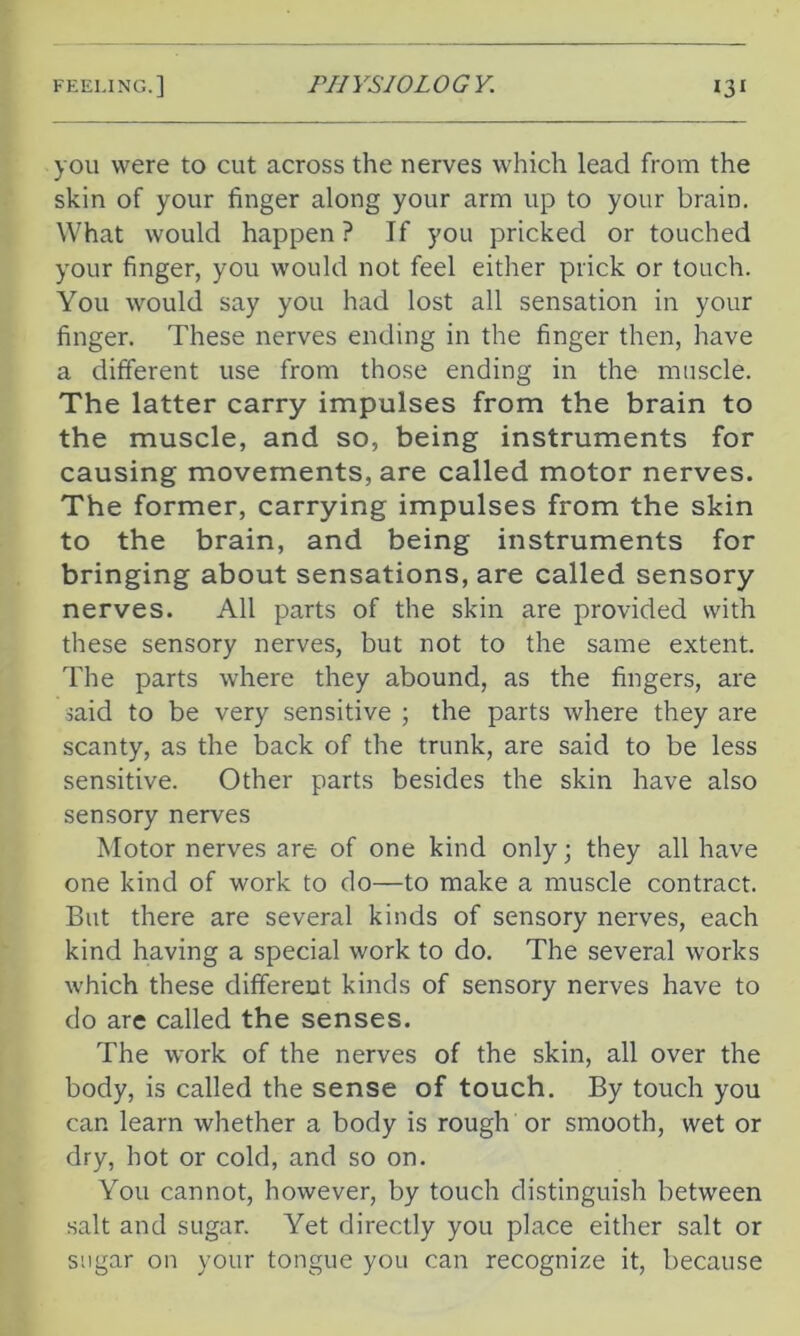 you were to cut across the nerves which lead from the skin of your finger along your arm up to your brain. What would happen? If you pricked or touched your finger, you would not feel either prick or touch. You would say you had lost all sensation in your finger. These nerves ending in the finger then, have a different use from those ending in the muscle. The latter carry impulses from the brain to the muscle, and so, being instruments for causing movements, are called motor nerves. The former, carrying impulses from the skin to the brain, and being instruments for bringing about sensations, are called sensory nerves. All parts of the skin are provided with these sensory nerves, but not to the same extent. The parts where they abound, as the fingers, are said to be very sensitive ; the parts where they are scanty, as the back of the trunk, are said to be less sensitive. Other parts besides the skin have also sensory nerves Motor nerves are of one kind only; they all have one kind of work to do—to make a muscle contract. But there are several kinds of sensory nerves, each kind having a special work to do. The several works which these different kinds of sensory nerves have to do are called the senses. The work of the nerves of the skin, all over the body, is called the sense of touch. By touch you can learn whether a body is rough or smooth, wet or dry, hot or cold, and so on. You cannot, however, by touch distinguish between salt and sugar. Yet directly you place either salt or sugar on your tongue you can recognize it, because