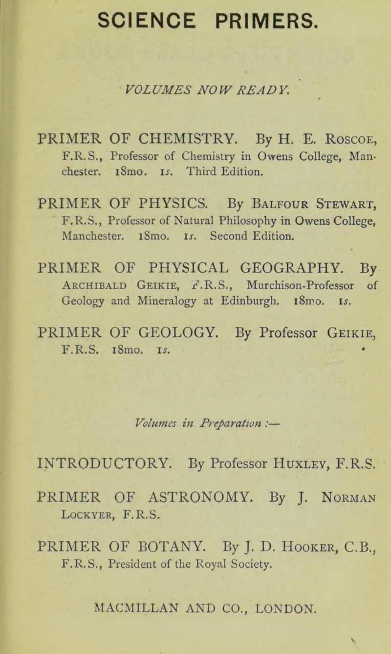 VOLUMES NOW READY. PRIMER OF CHEMISTRY. By H. E. Roscoe, F.R. S., Professor of Chemistry in Owens College, Man- chester. i8mo. is. Third Edition. PRIMER OF PHYSICS. By Balfour Stewart, F.R.S., Professor of Natural Philosophy in Owens College, Manchester. i8mo. is. Second Edition. PRIMER OF PHYSICAL GEOGRAPHY. By Archibald Geikie, F.R.S., Murchison-Professor of Geology and Mineralogy at Edinburgh. i8mo. is. PRIMER OF GEOLOGY. By Professor Geikie, F.R.S. i8mo. is. • Volumes in Preparation :— INTRODUCTORY. By Professor Huxley, F.R.S. PRIMER OF ASTRONOMY. By J. Norman Lockyer, F.R.S. PRIMER OF BOTANY. By J. D. Hooker, C.B., F.R.S., President of the Royal Society.