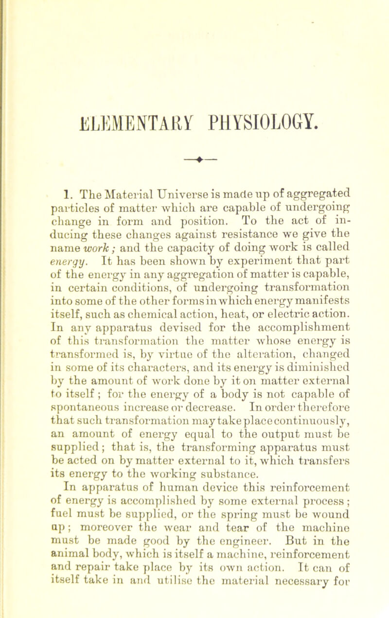 ELEMENTARY PHYSIOLOGY. 1. The Material Universe is made up of aggregated particles of matter which are capable of undergoing change in form and position. To the act of in- ducing these changes against resistance we give the name work ; and the capacity of doing work is called energy. It has been shown by experiment that part of the energy in any aggregation of matter is capable, in certain conditions, of undergoing transformation into some of the other forms in which energy manifests itself, such as chemical action, heat, or electric action. In any apparatus devised for the accomplishment of this transformation the matter whose energy is transformed is, by virtue of the alteration, changed in some of its characters, and its energy is diminished by the amount of work done by it on matter external to itself ; for the energy of a body is not capable of spontaneous increase or decrease. In order therefore that such transformation may take place continuously, an amount of energy equal to the output must be supplied ; that is, the transforming apparatus must be acted on by matter external to it, which transfers its energy to the working substance. In apparatus of human device this reinforcement of energy is accomplished by some external process ; fuel must be supplied, or the spring must be wound up; moreover the wear and tear of the machine must be made good by the engineer. But in the animal body, which is itself a machine, reinforcement and repair take place by its own action. It can of itself take in and utilise the material necessary for