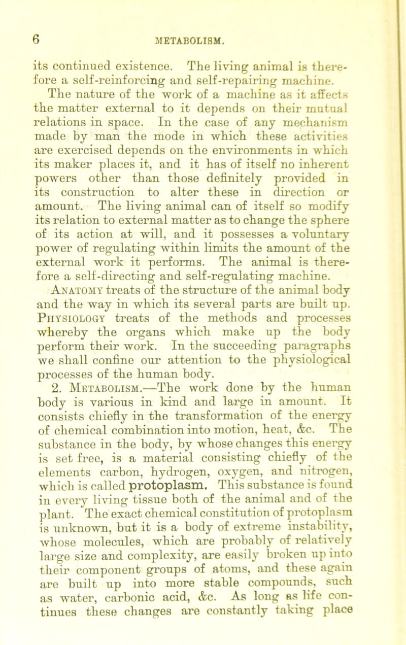 its continued existence. The living animal is there- fore a self-reinforcing and self-repairing machine. The nature of the work of a machine as it affects the matter external to it depends on their mutual relations in space. In the case of any mechanism made by man the mode in which these activities are exercised depends on the environments in which its maker places it, and it has of itself no inherent powers other than those definitely provided in its construction to alter these in direction or amount. The living animal can of itself so modify its relation to external matter as to change the sphere of its action at will, and it possesses a voluntary power of regulating within limits the amount of the external work it performs. The animal is there- fore a self-directing and self-regulating machine. Anatomy treats of the structure of the animal body and the way in which its several parts are built up. Physiology treats of the methods and processes whereby the organs which make up the body perform their work. In the succeeding paragraphs we shall confine our attention to the physiological processes of the human body. 2. Metabolism.—The work done by the human body is various in kind and large in amount. It consists chiefly in the transformation of the energy of chemical combination into motion, heat, &c. The substance in the body, by whose changes this energy is set free, is a material consisting chiefly of the elements carbon, hydrogen, oxygen, and nitrogen, which is called protoplasm. This substance is found in every living tissue both of the animal and of the plant. The exact chemical constitution of protoplasm is unknown, but it is a body of extreme instability, whose molecules, which are probably of relatively large size and complexity, are easily broken up into their component groups of atoms, and these again are built up into more stable compounds, such as water, carbonic acid, &c. As long as life con- tinues these changes are constantly taking place