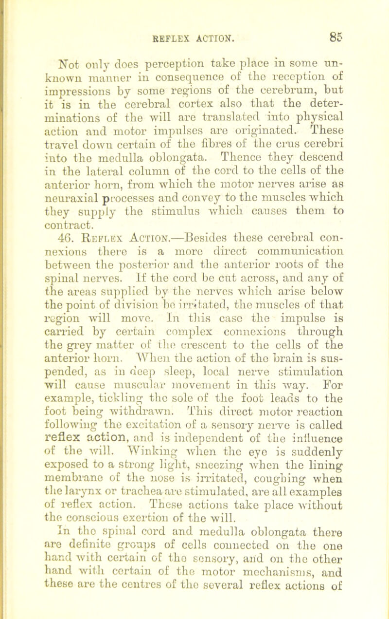 Not only does perception take place in some un- known manner in consequence of the reception of impressions by some regions of tbe cerebrum, but it is in tbe cerebral cortex also tliat tbe deter- minations of tbe will are translated into physical action and motor impulses are originated. These travel down certain of the fibres of tbe crus cerebri into the medulla oblongata. Thence they descend in the lateral column of the cord to tbe cells of tbe anterior born, from which tbe motor nerves arise as neuraxial processes and convey to tbe muscles which they supply tbe stimulus which causes them to contract. 46. Reflex Action.—Besides these cerebral con- nexions there is a more direct communication between the posterior and the anterior roots of the spinal nerves. If the cord be cut across, and any of the areas supplied by the nerves which arise below the point of division be irritated, the muscles of that region will move. In this case the impulse is carried by certain complex connexions through the grey matter of the crescent to the cells of the anterior horn. When the action of the brain is sus- pended, as in deep sleep, local nerve stimulation will cause muscular movement in this way. For example, tickling the sole of the foot leads to the foot being withdrawn. This direct motor reaction following the excitation of a sensory nerve is called reflex action, and is independent of the influence of the will. Winking when the eye is suddenly exposed to a strong light, sneezing when the lining membrane of the nose is irritated, coughing when the larynx or trachea arc stimulated, are all examples of reflex action. These actions take place without the conscious exertion of the will. In tho spinal cord and medulla oblongata there are definite groups of cells connected on tho one hand with certain of tho sensory, and on the other hand with certain of the motor mechanisms, and these are the centres of the several reflex actions of